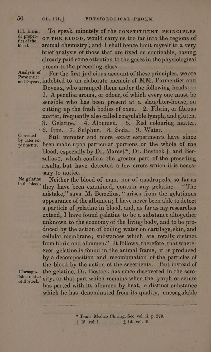 Ill. Intrn- To speak minutely of the consTITUENT PRINCIPLES Hevofthe OF THE BLOOD, would carry us too far into the regions of blood. animal chemistry; and I shall hence limit myself to a very brief analysis of those that are fixed or confinable, having already paid some attention to the gases in the physiological proem tothe preceding class. Analysis of For the first judicious account of these principles, we are andDeyeux. indebted to an elaborate memoir of MM. Parmentier and Deyeux, who arranged them under the following heads :— 1. A peculiar aroma, or odour, of which every one must be sensible who has been present at a slaughter-house, on cutting up the fresh bodies of oxen. 2. Fibrin, or fibrous matter, frequently also called coagulable lymph, and gluten. 3. Gelatine. 4. Albumen. 5. Red colouring matter. “6. Iron. 7. Sulphur. 8. Soda. 9. Water. Bed Still minuter and more exact experiments have since periments. been made upon particular portions or the whole of the blood, especially by Dr. Marcet*, Dr. Bostock +, and Ber- zelius{, which confirm the greater part of the preceding results, but have detected a few errors which it is neces- sary to notice. , No gelatine Neither the blood of man, nor of quadrupeds, so far as in the blood. they have been examined, contain any gelatine. ‘The mistake,” says M. Berzelius, “arises from the gelatinous appearance of the albumen; I have never been able to detect a particle of gelatine in blood, and, as far as my researches extend, I have found gelatine to be a substance altogether unknown to the economy of the living body, and to be pro- duced by the action of boiling water on cartilage, skin, and cellular membrane; substances which are totally distinct from fibrin and Nigel ” It follows, therefore, that where- ever gelatine is found in the animal frame, it is produced by a decomposition and recombination of the particles of the blood by the action of the secernents. But instead of Uncoagu- the gelatine, Dr. Bostock has since discovered in the sero- pein sity, or that part which remains when the lymph or serum as parted with its albumen by heat, a distinct substance which he has denominated from its quality, uncoagulable * Trans. Medico-Chirurg. Soc. vol. ii. p. 370. + Id. vol. i. t 1d. vol. iii.