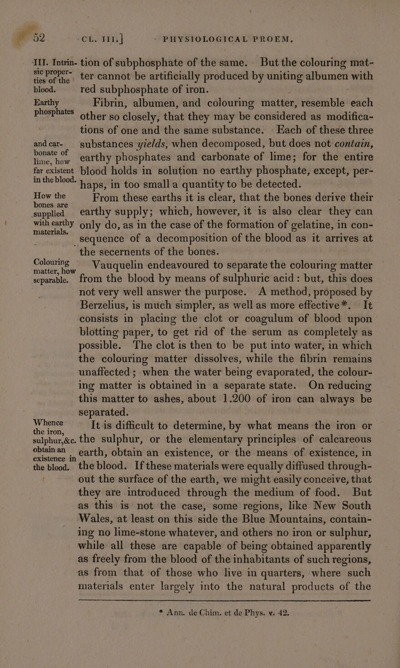 all 52 OG. ENT | - PHYSIOLOGICAL PROEM, II. Intrin- tion of subphosphate of the same. But the colouring mat- eo ie ter cannot be artificially produced by uniting albumen with blood. red subphosphate of iron. Earthy Fibrin, albumen, and colouring visite resemble each phosphates other so closely, that they may be considered as modifica- tions of one and the same substance. Each of these three andcar- substances yields, when decomposed, but does not contain, bonate of earthy phosphates and carbonate of lime; for the entire lime, how far existent blood holds in solution no earthy phosphate; except, per- intheblood. 45s, in too small a quantity to be detected. oe the From these earths it is clear, that the bones derive their ones. are supplied earthy supply; which, however, it is also clear they can with earthy only do, as in the case of the formation of gelatine, in con- materials. sequence of a decomposition of the blood as it arrives at the secernents of the bones. Colouring ~ Vauquelin endeavoured to separate the colouring matter matter, how separable. from the blood by means of sulphuric acid: but, this does not very well answer the purpose. A method, proposed by Berzelius, is much simpler, as well as more effective*. It consists in placing the clot or coagulum of blood upon blottmg paper, to get rid of the serum as completely as possible. The clot is then to be put into water, in which the colouring matter dissolves, while the fibrin remains unaffected; when the water being evaporated, the colour- ing matter is obtained in a separate state. On reducing this matter to ashes, about 1.200 of iron can always be separated. a wi It is difficult to determine, by what means the iron or sulphur,&amp;c. the sulphur, or the elementary principles of calcareous a ., carth, obtain an existence, or the means of existence, in the blood. the blood. If these materials were equally diffused through- out the surface of the earth, we might easily conceive, that they are introduced through the medium of food. But as this is not the case, some regions, like New South Wales, at least on this side the Blue Mountains, contain- ing no lime-stone whatever, and others no iron or sulphur, while all these are capable of being obtained apparently as freely from the blood of the inhabitants of such regions, as from that of those who live in quarters, where such materials enter largely into the natural products of the