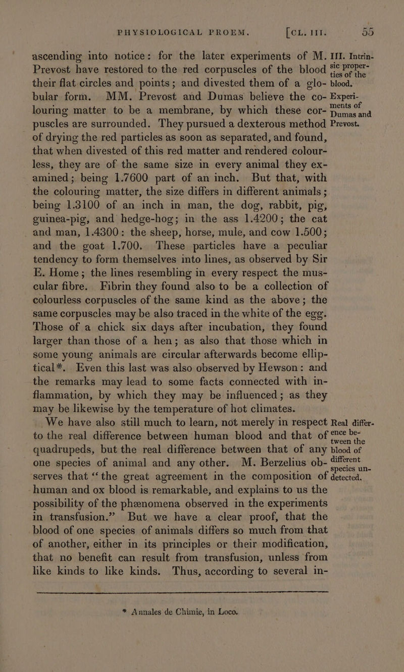ascending into notice: for the later experiments of M. II. Intrin- Prevost have restored to the red corpuscles of the blood (oP eh their flat circles and points; and divested them of a glo- blood. bular form. MM. Prevost and Dumas believe the co- Experi- louring matter to be a membrane, by which these cor- MS puscles are surrounded. They pursued a dexterous method Prevost. of drying the red particles as soon as separated, and found, that when divested of this red matter and rendered colour- less, they are of the same size in every animal they ex- amined; being 1.7600 part of an inch. But that, with the colouring matter, the size differs in different animals ; being 1.3100 of an inch in man, the dog, rabbit, pig, guinea-pig, and hedge-hog; in the ass 1.4200; the cat and man, 1.4300: the sheep, horse, mule, and cow 1.500; and the goat 1.700. These particles have a peculiar tendency to form themselves into lines, as observed by Sir E. Home; the lines resembling in every respect the mus- cular fibre. Fibrin they found also to be a collection of colourless corpuscles of the same kind as the above; the same corpuscles may be also traced in the white of the egg. Those of a chick six days after incubation, they found larger than those of a hen; as also that those which in some young animals are circular afterwards become ellip- tical*. Even this last was also observed by Hewson: and the remarks may lead to some facts connected with in- flammation, by which they may be influenced; as they may be likewise by the temperature of hot climates. We have also still much to learn, not merely in respect Real differ- to the real difference between human blood and that of sng quadrupeds, but the real difference between that of any blood of one species of animal and any other. M. Berzelius ob- eu! ‘serves that ‘“‘the great agreement in the composition of detected. human and ox blood is remarkable, and explains to us the possibility of the phenomena observed in the experiments in transfusion.” But we have a clear proof, that the blood of one species of animals differs so much from that of another, either in its principles or their modification, that no benefit can result from transfusion, unless from like kinds to like kinds. Thus, according to several in- * Annales de Chimie, in Loco.