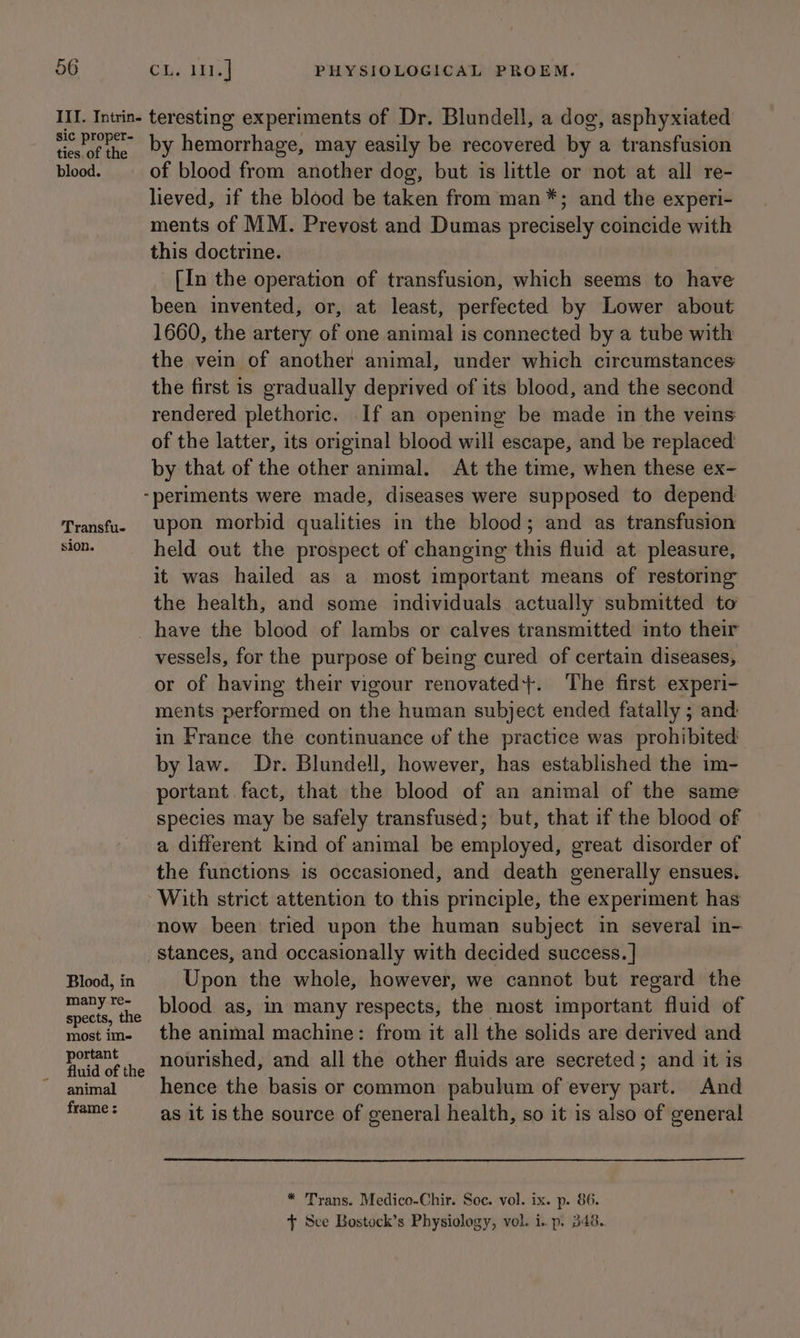 III. Intrin- sic proper- ties, of the blood. teresting experiments of Dr. Blundell, a dog, asphyxiated by hemorrhage, may easily be recovered by a transfusion of blood from another dog, but is little or not at all re- lieved, if the blood be taken from man*; and the experi- ments of MM. Prevost and Dumas precisely coincide with this doctrine. [In the operation of transfusion, which seems to have been invented, or, at least, perfected by Lower about 1660, the artery of one animal is connected by a tube with the vein of another animal, under which circumstances the first is gradually deprived of its blood, and the second rendered plethoric. If an opening be made in the veins of the latter, its original blood will escape, and be replaced by that of the other animal. At the time, when these ex- Transfu- sion. Blood, in many re- spects, the most ime portant fluid of the animal frame : upon morbid qualities in the blood; and as transfusion held out the prospect of changing this fluid at pleasure, it was hailed as a most important means of restoring the health, and some individuals actually submitted to have the blood of lambs or calves transmitted into their vessels, for the purpose of being cured of certain diseases, or of having their vigour renovated}. ‘The first experi- ments performed on the human subject ended fatally ; and: in France the continuance of the practice was prohibited by law. Dr. Blundell, however, has established the im- portant fact, that the blood of an animal of the same species may be safely transfused; but, that if the blood of a different kind of animal be employed, great disorder of the functions is occasioned, and death generally ensues. With strict attention to this principle, the experiment has now been tried upon the human subject in several in- stances, and occasionally with decided success. | Upon the whole, however, we cannot but regard the blood as, in many respects, the most important fluid of the animal machine: from it all the solids are derived and nourished, and all the other fluids are secreted; and it is hence the basis or common pabulum of every part. And as it is the source of general health, so it is also of general * Trans. Medico-Chir. Soc. vol. ix. p. 86. + Sce Bostock’s Physiology, vol. i. p. 348.