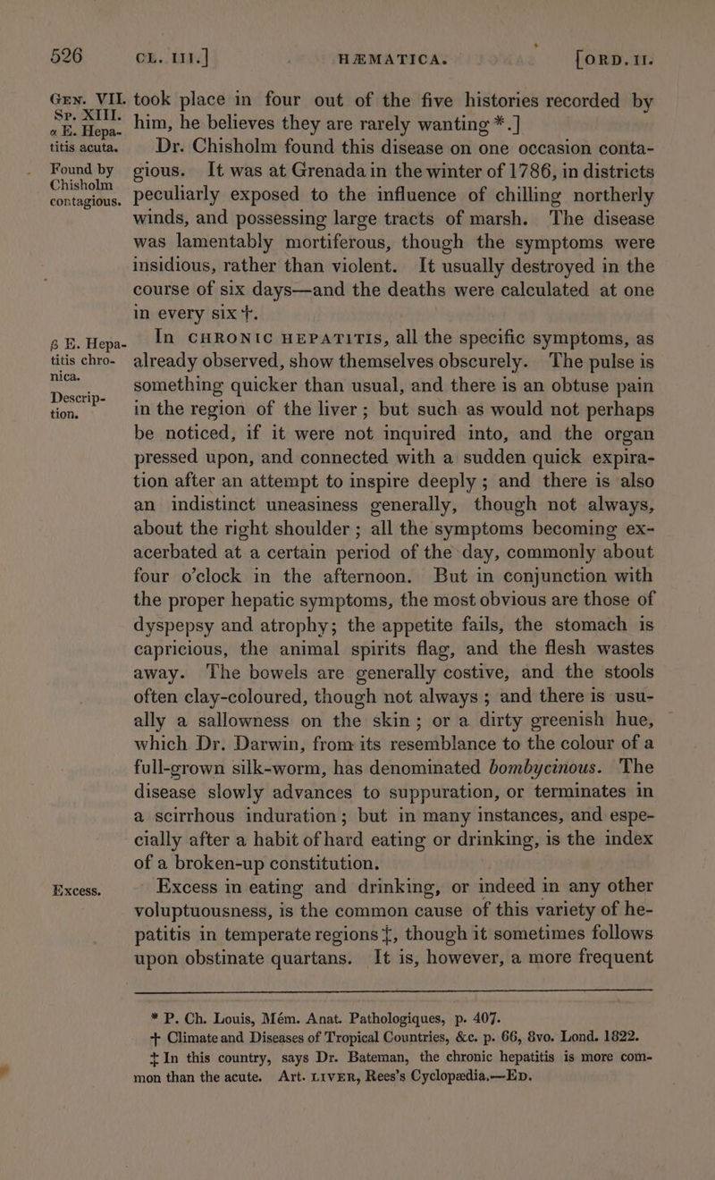 Gren. VII. Sp. XIII. « K. Hepa- titis acuta. Found by Chisholm contagious. 6 HE. Hepa- titis chro- nica. Descrip- tion. Excess. took place in four out of the five histories recorded by him, he believes they are rarely wanting *.] Dr. Chisholm found this disease on one occasion conta- gious. It was at Grenada in the winter of 1786, in districts peculiarly exposed to the influence of chilling northerly winds, and possessing large tracts of marsh. The disease was lamentably mortiferous, though the symptoms were insidious, rather than violent. It usually destroyed in the course of six days—and the deaths were calculated at one in every six‘. In CHRONIC HEPATITIS, all the pene symptoms, as already observed, show themselves obscurely. The pulse is something quicker than usual, and there is an obtuse pain in the region of the liver; but such as would not perhaps be noticed, if it were not inquired into, and the organ pressed upon, and connected with a sudden quick expira- tion after an attempt to inspire deeply ; and there is also an indistinct uneasiness generally, though not always, about the right shoulder ; all the symptoms becoming ex- acerbated at a certain period of the day, commonly about four o’clock in the afternoon. But in conjunction with the proper hepatic symptoms, the most obvious are those of dyspepsy and atrophy; the appetite fails, the stomach is capricious, the animal spirits flag, and the flesh wastes away. ‘The bowels are generally costive, and the stools often clay-coloured, though not always ; and there is usu- ally a sallowness on the skin; or a dirty greenish hue, © which Dr. Darwin, from its resemblance to the colour of a full-grown silk-worm, has denominated bombycinous. The disease slowly advances to suppuration, or terminates in a scirrhous induration; but in many instances, and espe- cially after a habit of hard eating or drinking, is the index of a broken-up constitution. Excess in eating and drinking, or indeed in any other voluptuousness, is the common cause of this variety of he- patitis in temperate regions {, though it sometimes follows upon obstinate quartans. It is, however, a more frequent * P. Ch. Louis, Mém. Anat. Pathologiques, p. 407. + Climate and Diseases of Tropical Countries, &amp;¢c. p. 66, 8vo. Lond. 1822. +t In this country, says Dr. Bateman, the chronic hepatitis is more com- mon than the acute. Art. LIVER, Rees’s Cyclopedia,—Ep.