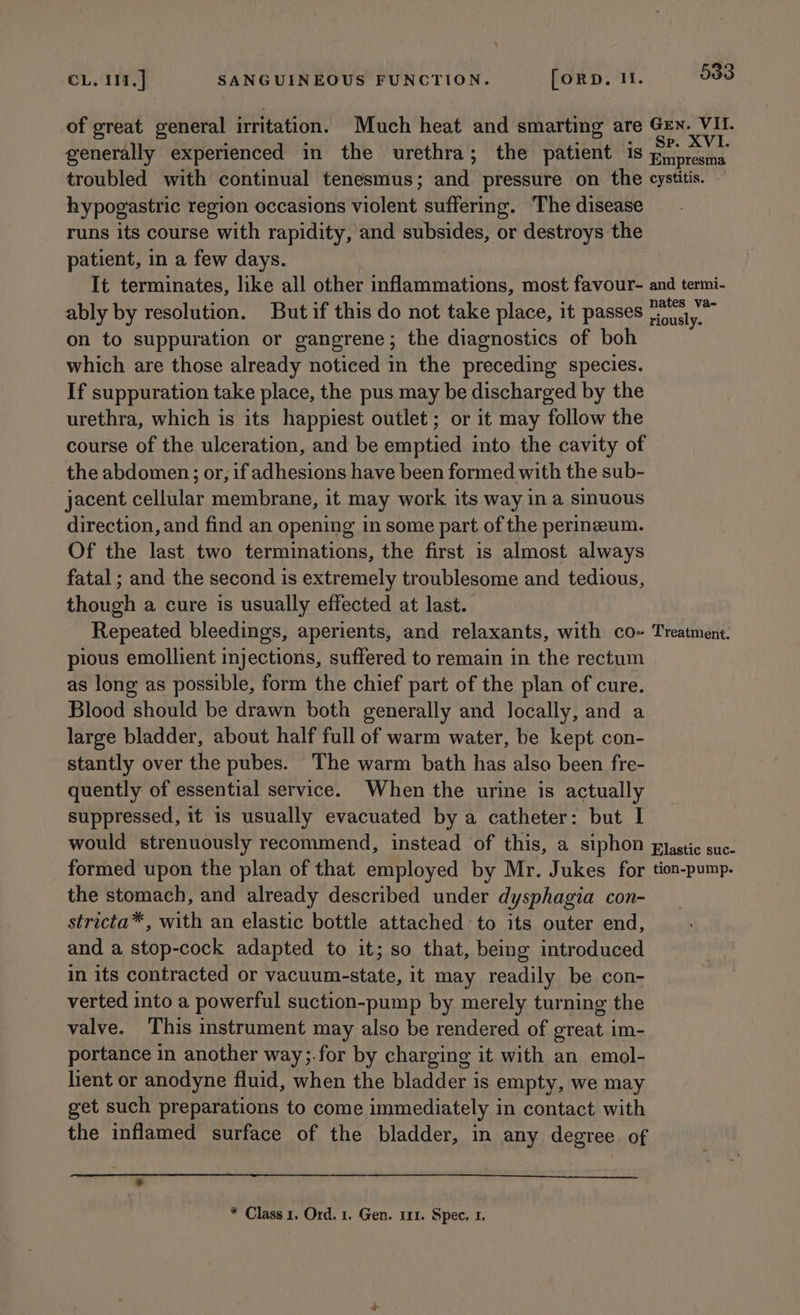 of great general irritation. Much heat and smarting are Gen. VII. . ; : - Sp. XVI. generally experienced in the urethra; the patient 18 piipresma troubled with continual tenesmus; and pressure on the cystitis. hypogastric region occasions violent suffering. ‘The disease runs its course with rapidity, and subsides, or destroys the patient, in a few days. It terminates, like all other inflammations, most favour- and termi- ably by resolution. Butif this do not take place, it passes cee on to suppuration or gangrene; the diagnostics of boh which are those already noticed in the preceding species. If suppuration take place, the pus may be discharged by the urethra, which is its happiest outlet ; or it may follow the course of the ulceration, and be emptied into the cavity of the abdomen; or, if adhesions have been formed with the sub- jacent cellular membrane, it may work its way in a sinuous direction, and find an opening in some part of the perineum. Of the last two terminations, the first is almost always fatal ; and the second is extremely troublesome and tedious, though a cure is usually effected at last. Repeated bleedings, aperients, and relaxants, with co- Treatment. pious emollient injections, suffered to remain in the rectum as long as possible, form the chief part of the plan of cure. Blood should be drawn both generally and locally, and a large bladder, about half full of warm water, be kept con- stantly over the pubes. The warm bath has also been fre- quently of essential service. When the urine is actually suppressed, it is usually evacuated by a catheter: but I would strenuously recommend, instead of this, a siphon pastic suc- formed upon the plan of that employed by Mr. Jukes for tion-pump. the stomach, and already described under dysphagia con- stricta*, with an elastic bottle attached to its outer end, and a stop-cock adapted to it; so that, being introduced in its contracted or vacuum-state, it may readily be con- verted into a powerful suction-pump by merely turning the valve. This instrument may also be rendered of great im- portance in another way;.for by charging it with an emol- lient or anodyne fluid, when the bladder is empty, we may get such preparations to come immediately in contact with the inflamed surface of the bladder, in any degree of