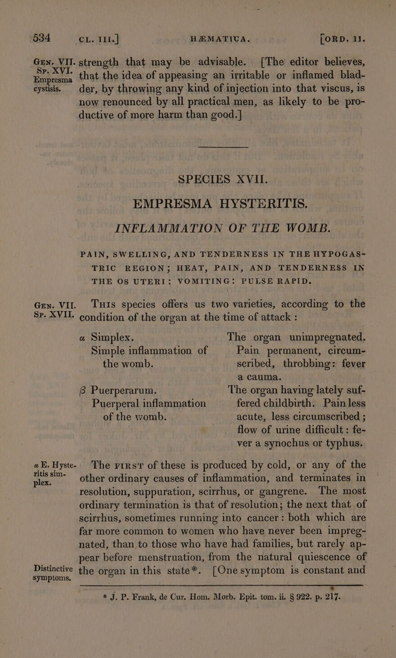 Gen. VII. strength that may be advisable. [The editor believes, he ae that the idea of appeasing an irritable or inflamed blad- eystisis. der, by throwing any kind of inj ection into that viscus, is now renounced by all practical men, as likely to be pro- ductive of more harm than good.] SPECIES XVII. EMPRESMA HYSTERITIS. INFLAMMATION OF THE WOMB. PAIN, SWELLING, AND TENDERNESS IN THE HYPOGAS- TRIC REGION; HEAT, PAIN, AND TENDERNESS IN THE OS UTERI: VOMITING: PULSE RAPID. Gry. VII. THIS species offers us two varieties, according to the Sr. XVI. condition of the organ at the time of attack : w Simplex. The organ unimpregnated. Simple inflammation. of Pain permanent, circum- the womb. scribed, throbbing: fever a cauma. 8 Puerperarum. The organ having lately suf- Puerperal inflammation fered childbirth. Pain less of the womb. acute, less circumscribed ; flow of urine difficult : fe- ver a synochus or typhus. aE, Hyste- The rirsv of these is produced by cold, or any of the plex. Other ordinary causes of inflammation, and terminates in resolution, suppuration, scirrhus, or gangrene. The most ordinary termination is that of resolution; the next that of scirrhus, sometimes running into cancer: both which are far more common to women who have never been impreg- nated, than to those who have had families, but rarely ap- pear before menstruation, from the natural quiescence of Distinctive the organ in this state*. [One symptom is constant and symptoms. a * * J. P. Frank, de Cur. Hom. Morb. Epit. tom. ii. § 922. p. 217.