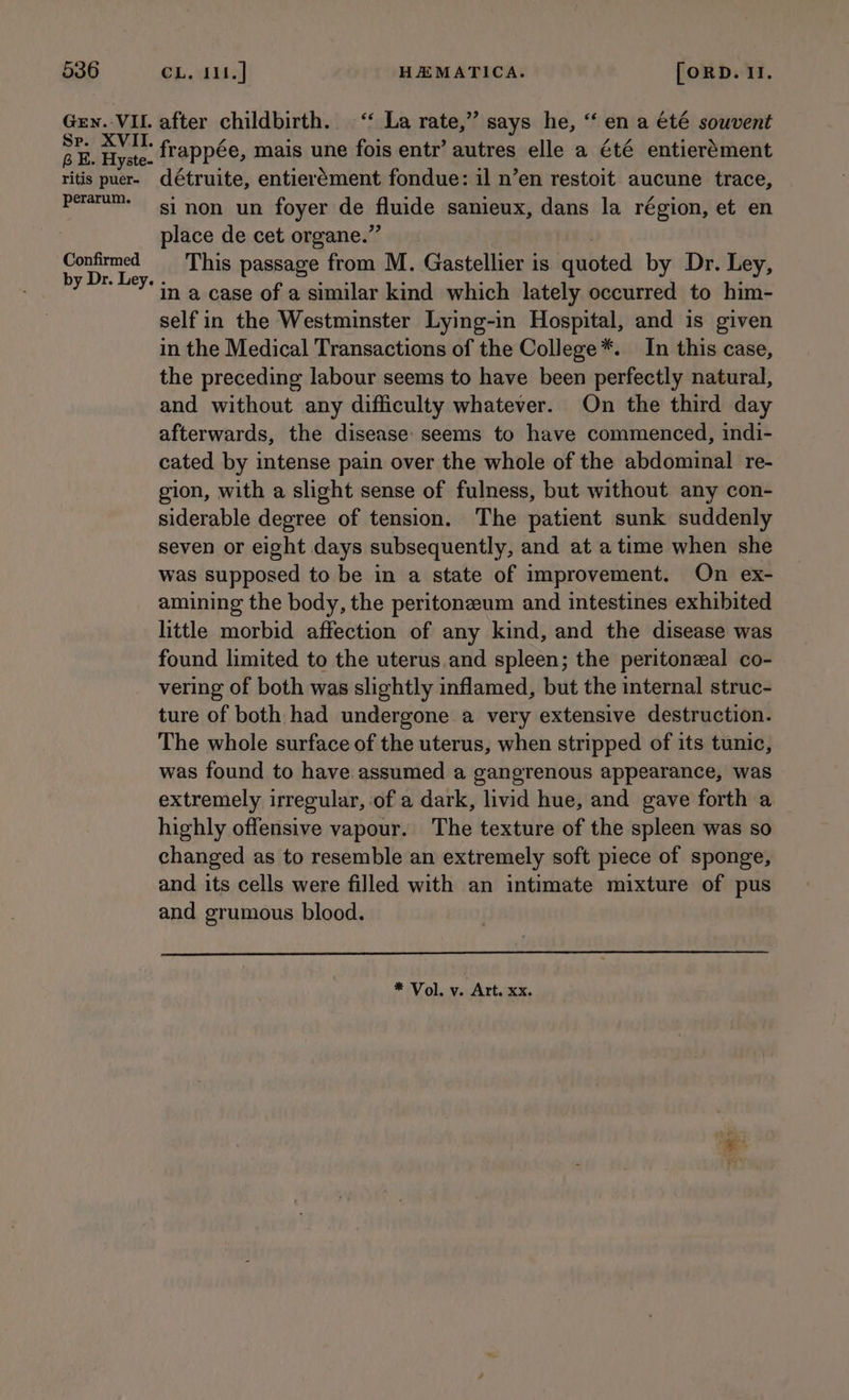 Gen. VII. Se. XVII. 6 KE. Hyste- ritis puer- perarum. Confirmed after childbirth. ‘‘ La rate,” says he, ‘‘ en a €té souvent frappée, mais une fois entr’ autres elle a été entierément détruite, entierément fondue: il n’en restoit aucune trace, si non un foyer de fiuide sanieux, dans la région, et en place de cet organe.”’ This passage from M. Gastellier is quoted by Dr. Ley, in a case of a similar kind which lately occurred to him- selfin the Westminster Lying-in Hospital, and is given in the Medical Transactions of the College*. In this case, the preceding labour seems to have been perfectly natural, and without any difficulty whatever. On the third day afterwards, the disease: seems to have commenced, indi- cated by intense pain over the whole of the abdominal re- gion, with a slight sense of fulness, but without any con- siderable degree of tension. The patient sunk suddenly seven or eight days subsequently, and at atime when she was supposed to be in a state of improvement. On ex- amining the body, the peritoneum and intestines exhibited little morbid affection of any kind, and the disease was found limited to the uterus.and spleen; the peritoneal co- vering of both was slightly inflamed, but the internal struc- ture of both had undergone a very extensive destruction. The whole surface of the uterus, when stripped of its tunic, was found to have. assumed a gangrenous appearance, was extremely irregular, of a dark, livid hue, and gave forth a highly offensive vapour. The texture of the spleen was so changed as to resemble an extremely soft piece of sponge, and its cells were filled with an intimate mixture of pus and grumous blood. * Vol. v. Art. xx.