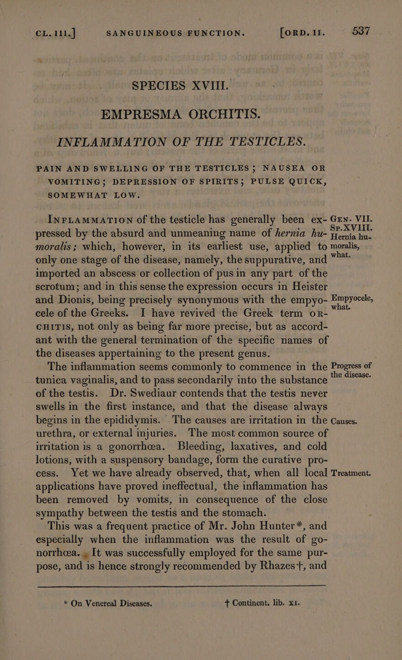 SPECIES XVIII. EMPRESMA ORCHITIS. INFLAMMATION OF THE TESTICLES. PAIN AND SWELLING OF THE TESTICLES 5 NAUSEA OR VOMITING; DEPRESSION OF SPIRITS; PULSE QUICK, SOMEWHAT LOW. INFLAMMATION of the testicle has generally been ex- Gry. VI. Sp. XVIII. pressed by the absurd and unmeaning name of hernia hu- Fermia hu. moralis; which, however, in its earliest use, applied to moralis, only one stage of the disease, namely, the suppurative, and “** imported an abscess or collection of pus in any part of the scrotum; and in this sense the expression occurs in Heister and Dionis; being precisely synonymous with the empyo- hiner cele of the Greeks. I have revived the Greek term or- CHITIS, not only as being far more precise, but as accord- ant with the general termination of the specific names of the diseases appertaining to the present genus. The inflammation seems commonly to commence in the Progress of the disease. tunica vaginalis, and to pass secondarily into the substance of the testis. Dr. Swediaur contends that the testis never swells in the first instance, and that the disease always begins in the epididymis. The causes are irritation in the Causes. urethra, or external injuries. The most common source of irritation is a gonorrheea. Bleeding, laxatives, and cold lotions, with a suspensory bandage, form the curative pro- cess. Yet we have already observed, that, when all local Treatment. applications have proved ineffectual, the inflammation has been removed by vomits, in consequence of the close sympathy between the testis and the stomach. This was a frequent practice of Mr. John Hunter*, and especially when the inflammation was the result of go- norrheea. . [t was successfully employed for the same pur- pose, and is hence strongly recommended by Rhazes+, and * On Venereal Diseases. + Continent. lib. x1.