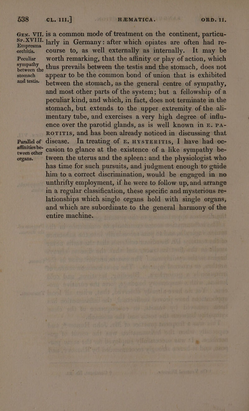 Gen. VII. Sp. XVIII. Empresma orchitis. Peculiar sympathy between the stomach and testis. Parallel of affinities be- tween other organs. is a common mode of treatment on the continent, particu- larly in Germany: after which opiates are often had re- course to, as well externally as internally. It may be worth remarking, that the affinity or play of action, which thus prevails between the testis and the stomach, does not appear to be the common bond of union that is exhibited between the stomach, as the general centre of sympathy, and most other parts of the system; but a fellowship of a peculiar kind, and which, in fact, does not terminate in the stomach, but extends to the upper extremity of the ali- mentary tube, and exercises a very high degree of influ- ence over the parotid glands, as is well known in £. Pa- ROTITIS, and has been already noticed in discussing that disease. In treating of £E. HysTERITIS, I have had oc- casion to glance at the existence of a like sympathy be- tween the uterus and the spleen: and the physiologist who has time for such pursuits, and judgment enough to guide him to a correct discrimination, would be engaged in no unthrifty employment, if he were to foliow up, and arrange in a regular classification, these specific and mysterious re- lationships which single organs hold with single organs, and which are subordinate to the general harmony of the entire machine.
