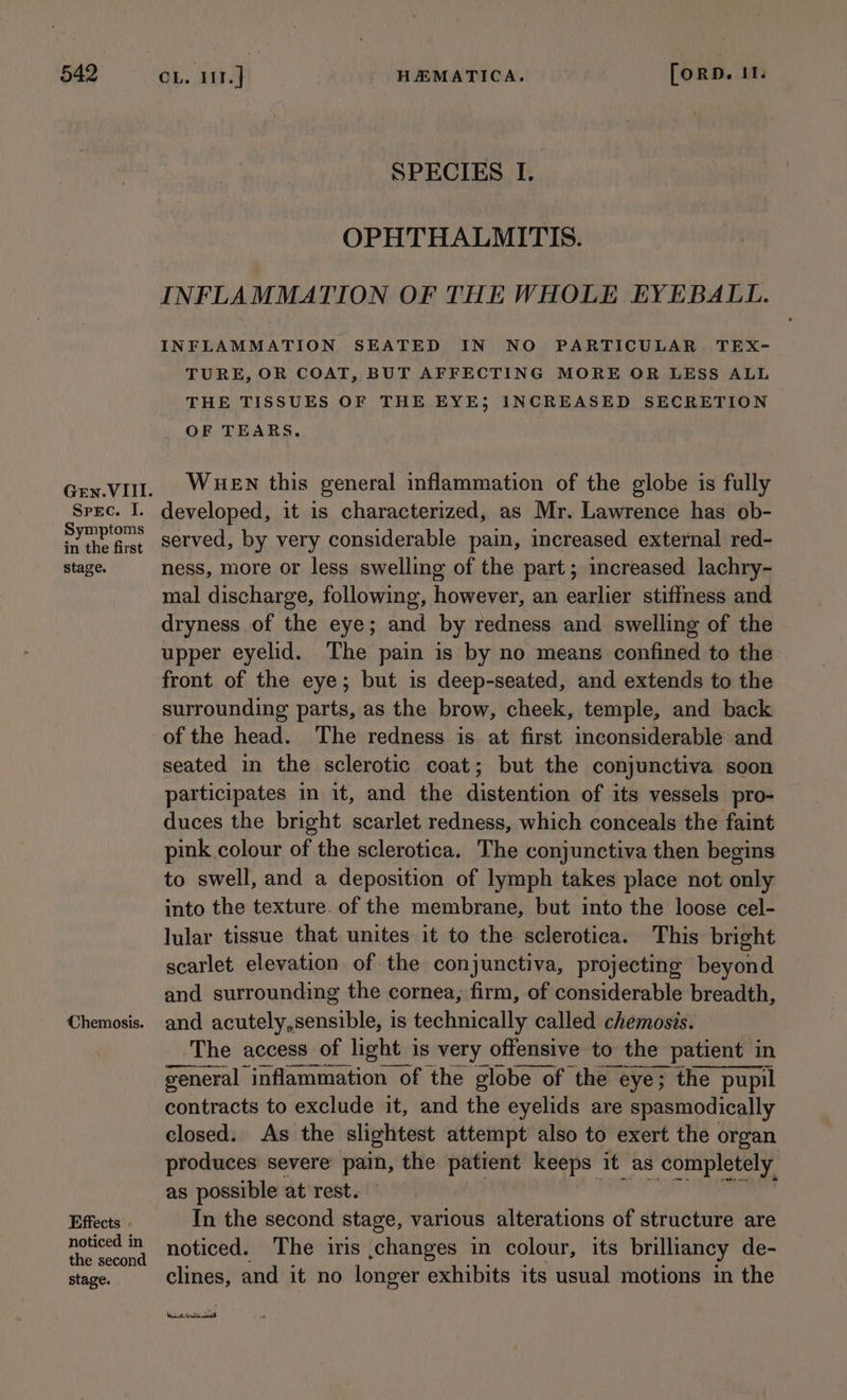 Spec. I. Symptoms in the first stage. Chemosis. Effects . noticed in the second stage. SPECIES I. OPHTHALMITIS. INFLAMMATION OF THE WHOLE EYEBALL. INFLAMMATION SEATED IN NO PARTICULAR TEX- TURE, OR COAT, BUT AFFECTING MORE OR LESS ALL THE TISSUES OF THE EYE; INCREASED SECRETION OF TEARS. WueEwn this general inflammation of the globe is fully developed, it is characterized, as Mr. Lawrence has ob- served, by very considerable pain, increased external red- ness, more or less swelling of the part; increased lachry- mal discharge, following, however, an earlier stiffness and dryness of the eye; and by redness and swelling of the upper eyelid. The pain is by no means confined to the front of the eye; but is deep-seated, and extends to the surrounding parts, as the brow, cheek, temple, and back of the head. The redness is at first inconsiderable and seated in the sclerotic coat; but the conjunctiva soon participates in it, and the distention of its vessels pro- duces the bright scarlet redness, which conceals the faint pink colour of the sclerotica. The conjunctiva then begins to swell, and a deposition of lymph takes place not only into the texture. of the membrane, but into the loose cel- lular tissue that unites it to the sclerotica. This bright scarlet elevation of the conjunctiva, projecting beyond and surrounding the cornea, firm, of considerable breadth, and acutely,sensible, is technically called chemosis. ‘The access of light is very offensive to the patient in general inflammation of the globe of the eye; the pupil contracts to exclude it, and the eyelids are spasmodically closed. As the slightest attempt also to exert the organ produces severe pain, the patient keeps it as completely, as possible at rest. In the second stage, various alterations of structure are noticed. The iris ,changes in colour, its brilliancy de- clines, and it no longer exhibits its usual motions in the [Wan Aree terre 3