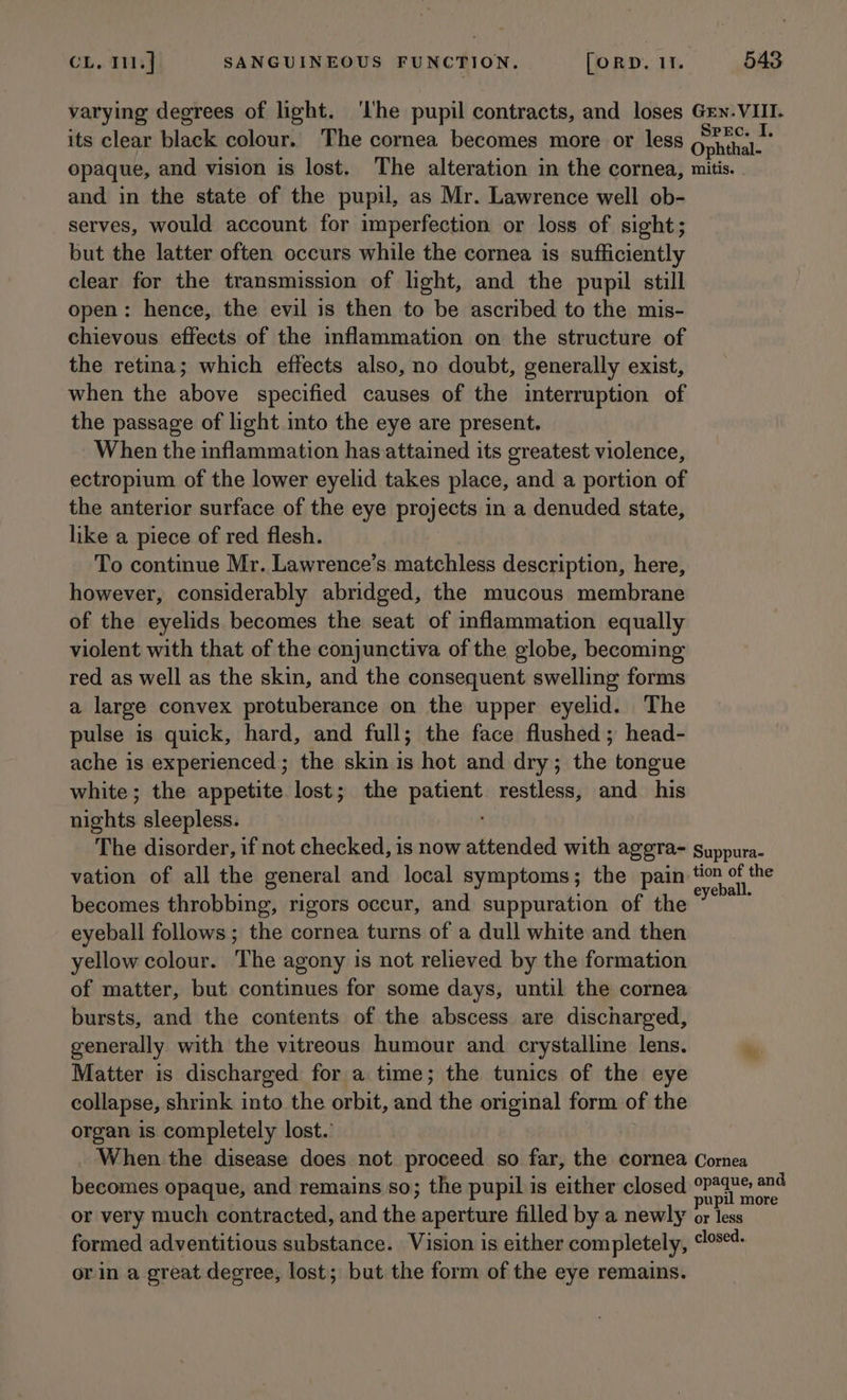 varying degrees of light. ‘Ihe pupil contracts, and loses Grn. VIII. its clear black colour. The cornea becomes more or less Ophthal. opaque, and vision is lost. The alteration in the cornea, mitis. and in the state of the pupil, as Mr. Lawrence well ob- serves, would account for imperfection or loss of sight; but the latter often occurs while the cornea is sufficiently clear for the transmission of light, and the pupil still open: hence, the evil is then to be ascribed to the mis- chievous effects of the inflammation on the structure of the retina; which effects also, no doubt, generally exist, when the above specified causes of the interruption of the passage of light to the eye are present. When the inflammation has attained its greatest violence, ectropium of the lower eyelid takes place, and a portion of the anterior surface of the eye Bais in a denuded state, like a piece of red flesh. To continue Mr. Lawrence’s aphids description, here, however, considerably abridged, the mucous membrane of the eyelids becomes the seat of inflammation equally violent with that of the conjunctiva of the globe, becoming red as well as the skin, and the consequent swelling forms a large convex protuberance on the upper eyelid. The pulse is quick, hard, and full; the face flushed ; head- ache is experienced; the skin is hot and dry; the tongue white; the appetite lost; the sabe gi restless, and his nights sleepless. The disorder, if not checked, is now attended with aggra- suppura- vation of all the general and local symptoms; the pain tim of the becomes throbbing, rigors occur, and suppuration of the” eyeball follows; the cornea turns of a dull white and then yellow colour. The agony is not relieved by the formation of matter, but continues for some days, until the cornea bursts, and the contents of the abscess are discharged, generally with the vitreous humour and crystalline lens.  Matter is discharged for a time; the tunics of the eye collapse, shrink into. the orbit, and the original form of the organ is completely lost. When the disease does not proceed so far, the cornea Corea becomes opaque, and remains so; the pupil is either closed a say or very much contracted, and és aperture filled by a newly or less formed adventitious substance. Vision is either completely, soeds or in a great degree, lost; but the form of the eye remains.