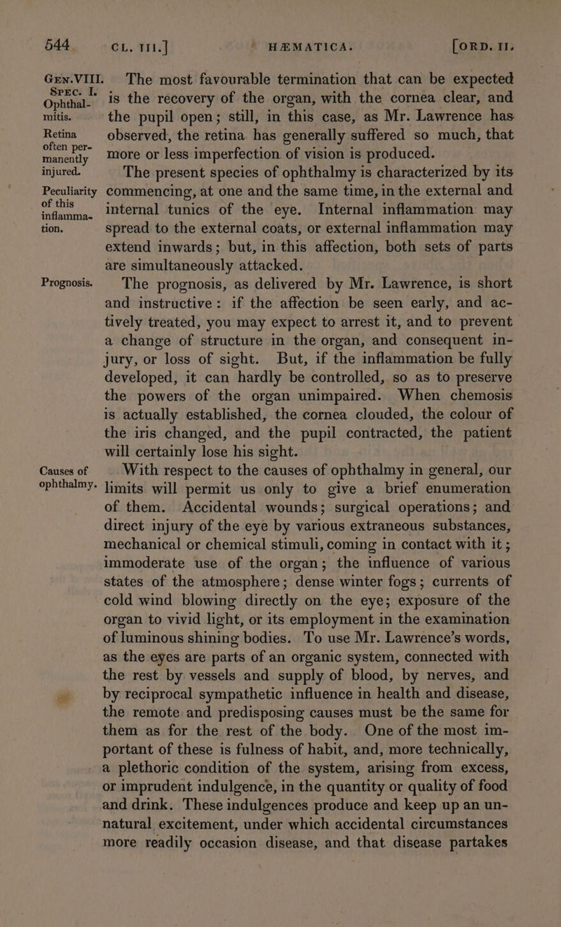 Gen. VIII. Srec. I. Ophthal- mitis. Retina often per- manently injured. Peculiarity inflamma- tion. Prognosis. Causes of ophthalmy. The most favourable termination that can be expected is the recovery of the organ, with the cornea clear, and the pupil open; still, in this case, as Mr. Lawrence has observed, the retina has generally suffered so much, that more or less imperfection. of vision is produced. The present species of ophthalmy is characterized by its commencing, at one and the same time, in the external and internal tunics of the eye. Internal inflammation may spread to the external coats, or external inflammation may extend inwards; but, in this affection, both sets of parts are simultaneously attacked. | The prognosis, as delivered by Mr. Lawrence, is short and instructive: if the affection be seen early, and ac- tively treated, you may expect to arrest it, and to prevent a change of structure in the organ, and consequent in- jury, or loss of sight. But, if the inflammation be fully developed, it can hardly be controlled, so as to preserve the powers of the organ unimpaired. When chemosis is actually established, the cornea clouded, the colour of the iris changed, and the pupil contracted, the patient will certainly lose his sight. With respect to the causes of ophthalmy in general, our limits will permit us only to give a brief enumeration of them. Accidental wounds; surgical operations; and: direct injury of the eye by various extraneous substances, mechanical or chemical stimuli, coming in contact with it ; immoderate use of the organ; the influence of various states of the atmosphere; dense winter fogs; currents of cold wind blowing directly on the eye; exposure of the organ to vivid light, or its employment in the examination of luminous shining bodies. To use Mr. Lawrence’s words, as the eyes are parts of an organic system, connected with the rest by vessels and supply of blood, by nerves, and by reciprocal sympathetic influence in health and disease, the remote and predisposing causes must be the same for them as for the rest of the body. One of the most im- portant of these is fulness of habit, and, more technically, a plethoric condition of the system, arising from excess, or imprudent indulgence, in the quantity or quality of food and drink. These indulgences produce and keep up an un- natural excitement, under which accidental circumstances more readily occasion disease, and that disease partakes