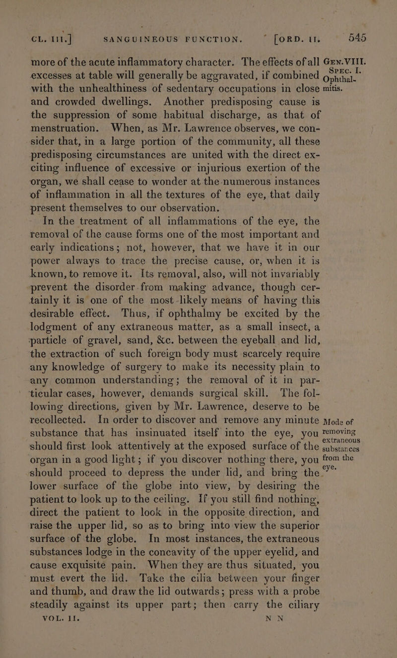 more of the acute inflammatory character. The effects of all Gen. VIII. excesses at table will generally be aggravated, if combined Ophthal. with the unhealthiness of sedentary occupations in close mitis. and crowded dwellings. Another predisposing cause is the suppression of some habitual discharge, as that of menstruation. When, as Mr. Lawrence observes, we con- sider that, in a large portion of the community, all these predisposing circumstances are united with the direct ex- citing influence of excessive or injurious exertion of the organ, we shall cease to wonder at the numerous instances of inflammation in all the textures of the eye, that daily present themselves to our observation. In the treatment of all inflammations of the eye, the removal of the cause forms one of the most important and early indications; not, however, that we have it in our power always to trace the precise cause, or, when it is known, to remove it. Its removal, also, will not invariably prevent the disorder. from making advance, though cer- tainly it is one of the most -likely means of having this desirable effect. Thus, if ophthalmy be excited by the lodgement of any extraneous matter, as a small insect, a particle of gravel, sand, &amp;c. between the eyeball and lid, the extraction of such foreign body must scarcely require any knowledge of surgery to make its necessity plain to any common understanding; the removal of it in par- ticular cases, however, demands surgical skill. The fol- lowing directions, given by Mr. Lawrence, deserve to be recollected. In order to discover and remove any minute Mode of substance that has insinuated itself into the eye, you tTemoving should first look attentively at the exposed surface of the Siren organ in a good light; if you discover nothing there, you ah the should proceed to depress the under lid, and bring the” lower surface of the globe into view, by desiring the patient to look up to the ceiling. if you still find nothing, direct the patient to look in the opposite direction, and raise the upper lid, so as to bring into view the superior surface of the globe. In most instances, the extraneous substances lodge in the concavity of the upper eyelid, and cause exquisite pain. When they are thus situated, you must evert the lid. Take the cilia between your finger and thumb, and draw the lid outwards; press with a probe steadily against its upper part; then carry the ciliary