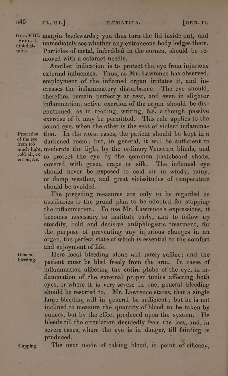 Gey. VII. margin backwards; you thus turn the lid inside out, and One immediately see whether any extraneous body lodges there. mitis. Particles of metal, imbedded in the cornea, should be re- moved with a cataract needle. Another indication is to protect the eye eal injurious external influences. Thus, as Mr. Lawrence has observed, employment of the inflamed organ irritates it, and in- creases the inflammatory disturbance. _The eye should, therefore, remain perfectly at rest, and even in slighter inflammation, active exertion of the organ should be dis- continued, as in reading, writing, &amp;c. although passive exercise of it may be permitted. This rule applies to the sound eye, when the other is the seat of violent inflamma- Protection tion. In the worst cases, the patient should be kept na he ae darkened room; but, in general, it will be sufficient to much light, moderate the light by the ordinary Venetian blinds, and ps to protect the eye by the common pasteboard shade, covered with green crape or silk. The inflamed eye should never be exposed to cold air in windy, rainy, or damp weather, and great vicissitudes of temperature should be avoided. The preceding measures are only to be regarded as auxiliaries to the grand plan to be adopted for stopping the inflammation. To use Mr. Lawrence’s expressions, it becomes necessary to institute early, and to follow up steadily, bold and decisive antiphlogistic treatment, for the purpose of preventing any injurious changes in an organ, the perfect state of which is essential to the comfort and enjoyment of life. General Here local bleeding alone will rarely suffice: and the bleeding. patient must be bled freely from the arm. In cases of inflammation affecting the entire globe of the eye, in in- flammation of the external proper tunics affecting both eyes, or where it is very severe in one, general bleeding should be resorted to. Mr. Lawrence states, that a single large bleeding will in general be sufficient; but he is not inclined to measure the quantity of blood to be taken by ounces, but by the effect produced upon the system. He bleeds till the circulation decidedly feels the loss, and, in severe cases, where the eye is in danger, till fainting is produced. Cupping. The next mode of taking blood, in point of efficacy,