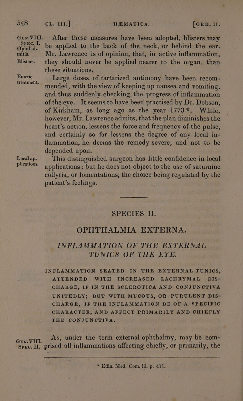 Gen. VIIEL SPEC. I. Ophthal- mitis. Blisters. Emetic treatment. Local ap- plications. Gen. VIII. Spec. II. After these measures have been adopted, blisters may be applied to the back of the neck, or behind the ear. Mr. Lawrence is of opinion, that, in active inflammation, they should never be applied nearer to the organ, than these situations. Large doses of tartarized antimony have been recom- mended, with the view of keeping up nausea and vomiting, and thus suddenly checking the progress of inflammation ofthe eye. It seems to have been practised by Dr. Dobson, of Kirkham, as long ago as the year 1773*. While, however, Mr. Lawrence admits, that the plan diminishes the heart’s action, lessens the force and frequency of the pulse, and certainly so far lessens the degree of any local in- flammation, he deems the remedy severe, and not to be depended upon. This distinguished surgeon has little confidence in local applications ; but he does not object to the use of saturnine collyria, or fomentations, the choice being regulated by the patient’s feelings. SPECIES II. OPHTHALMIA EXTERNA. INFLAMMATION OF THE EXTERNAL TUNICS OF THE EYE. INFLAMMATION SEATED IN THE EXTERNAL TUNICS, ATTENDED WITH INCREASED LACHRYMAL £DIS- CHARGE, IF IN THE SCLEROTICA AND CONJUNCTIVA UNITEDLY; BUT WITH MUCOUS, OR PURULENT DIS- CHARGE, IF THE INFLAMMATION BE OF A SPECIFIC CHARACTER, AND AFFECT PRIMARILY AND CHIEFLY THE CONJUNCTIVA. As, under the term external ophthalmy, may be com- prised all inflammations affecting chiefly, or primarily, the * Edin. Med. Com. iii. p. 411.