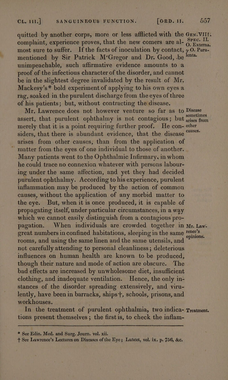 quitted by another corps, more or less afflicted with the Gen. VIII. complaint, experience proves, that the new comers are al- S?EC: 1h. most sure to suffer. Ifthe facts of inoculation by contact, y O. Puru- mentioned by Sir Patrick M‘Gregor and Dr. Good, .be ™* unimpeachable, such affirmative evidence amounts to a proof of the infectious character of the disorder, and cannot be in the slightest degree invalidated by the result of Mr. Mackesy’s* bold experiment of applying to his own eyes a rag, soaked in the purulent discharge from the eyes of three of his patients; but, without contracting the disease. Mr. Lawrence does not however venture so far as to Disease assert, that purulent ophthalmy is not contagious; but entity Cd merely that it is a point requiring further proof. He con- other siders, that there is abundant evidence, that the disease“ arises from other causes; than from the application of matter from the eyes of one individual to those of another. Many patients went to the Ophthalmic Infirmary, in whom he could trace no connexion whatever with persons labour- ing under the same affection, and yet they had decided purulent ophthalmy. According to his experience, purulent inflammation may be produced by the action of common causes, without the application of any morbid matter to the eye. But, when it is once produced, it is capable of propagating itself, under particular circumstances, in a way which we cannot easily distinguish from a contagious pro- pagation. When individuals are crowded together in Mr. Law- great numbers in confined habitations, sleeping in the same pedir rooms, and using the same linen and the same utensils, and not carefully attending to personal cleanliness; deleterious influences on human health are known to be produced, though their nature and mode of action are obscure. The | bad effects are increased by unwholesome diet, insufficient clothing, and inadequate ventilation. Hence, the only in- stances of the disorder spreading extensively, and viru- lently, have been in barracks, ships, schools, prisons, and workhouses. In the treatment of purulent ophthalmia, two indica- Treatment. tions present themselves ; the firstis, to check the inflam- * See Edin. Med. and Surg. Journ. vol. xii.