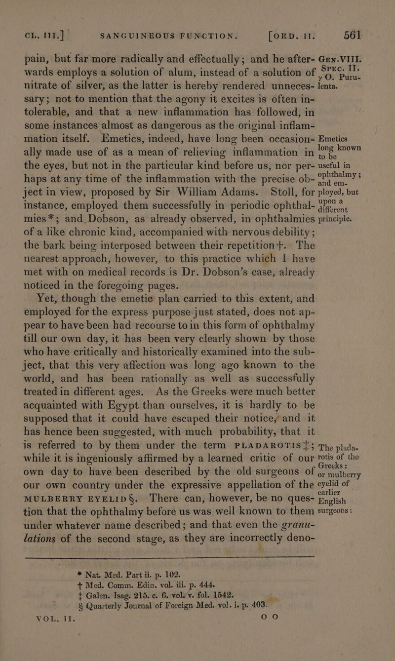 pain, but far more radically and effectually; and he after- Gen.VIII. wards employs a solution of alum, instead of a solution of Bist jf nitrate of silver, as the latter is hereby rendered unneces- lenta. sary; not to mention that the agony it excites is often in- tolerable, and that a new inflammation has followed, in some instances almost as dangerous as the original inflam- mation itself. Emetics, indeed, have long been occasion- Emetics ally made use of as a mean of relieving inflamthation in eee the eyes, but not in the particular kind ‘before us, nor per- useful in haps at any time of the inflammation with the precise ob- 0Pa2™ys ject in view, proposed by Sir William Adams. Stoll, for ployed, but instance, employed them successfully in periodic ophthal- oie. mies*; and. Dobson, as already observed, in ophthalmies principle. of a like chronic kind, accompanied with nervous debility ; the bark being interposed between their repetition}. The nearest approach, however, to this practice which I have met with on medical records is Dr. Dobson’s case, dlteady noticed in the foregoing pages. Yet, though the emetic plan carried to this extent, and employed for the express purpose just stated, does not ap- pear to have been had recourse to in this form of ophthalmy till our own day, it has been very clearly shown by those who have critically and historically examined into the sub- ject, that this very affection was long ago known to the world, and has been rationally as well as successfully treated in different ages. As the Greeks. were much better acquainted with Egypt than ourselves, it is hardly to be supposed that it could have escaped their notice, and it has hence been suggested, with much probability, that it is referred to by them under the term PLADAROTIS {3 The plada- while it is ingeniously affirmed by a learned critic of our rotis of the reeks : own day to have been described by the old surgeons of ¢; mulberry our own country under the expressive appeliation of the eyelid of MULBERRY EYELID§. There can, however, be no ques- English tion that the ophthalmy before us was well known to them surgeons: under whatever name described; and that even the granu- lations of the second stage, as thay are incorrectly deno- APRESS agama Meg ewe tet aa Pe NOR te Pee * Nat. Med. Part ii. p. 102. + Med. Comm. Edin. vol. iii. p 444, t Galen. Isag. 215. ¢. 6. volu’v. fol. 1542. g Quarterly Journal of Foreign Med. vol. i. p.. 403. VOL. JI. 0 0