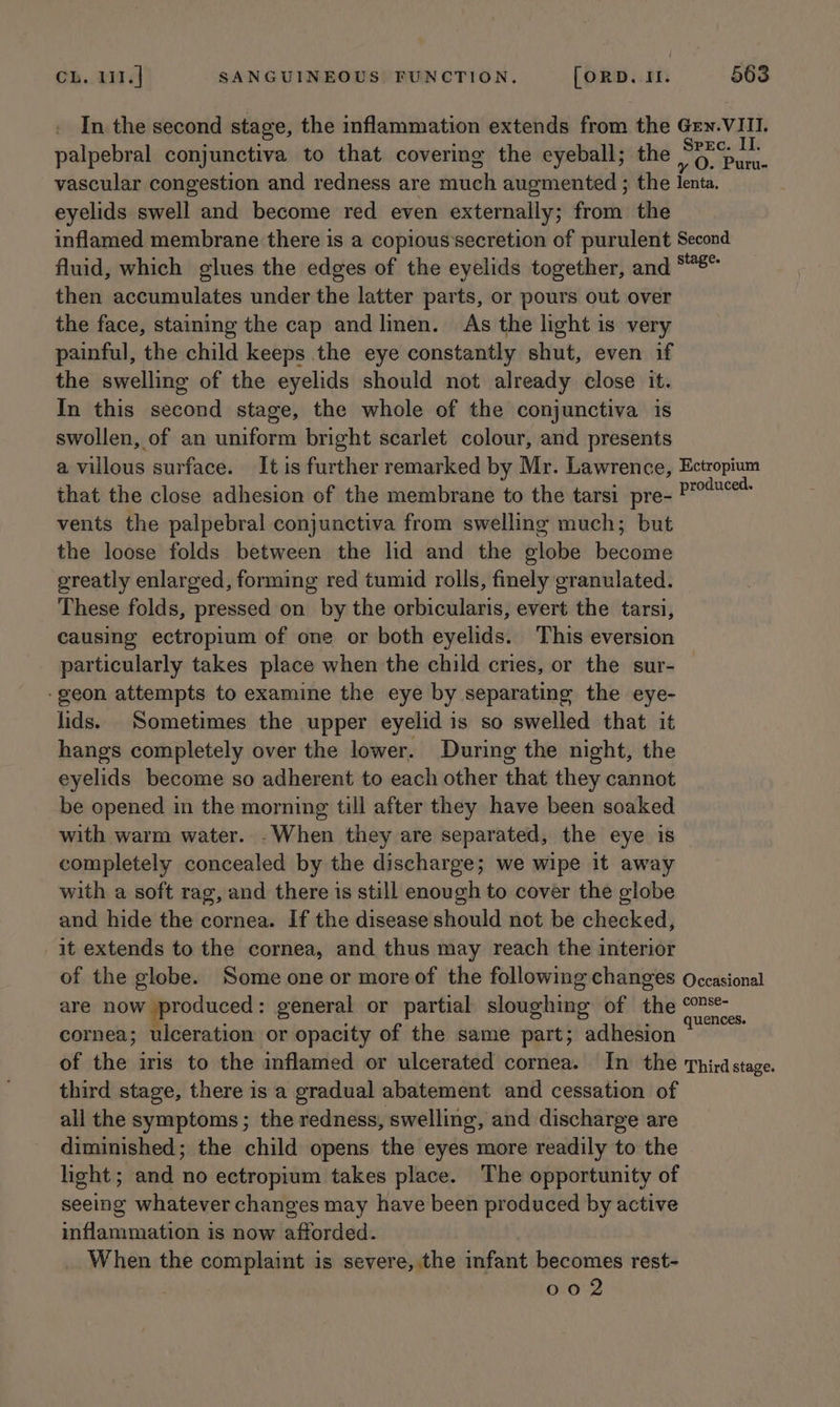In the second stage, the inflammation extends from the Gry.VIII. palpebral conjunctiva to that covering the eyeball; the aotee, vascular congestion and redness are much augmented ; the lenta. eyelids swell and become red even externally; from the inflamed membrane there is a copious secretion of purulent Second fluid, which glues the edges of the eyelids together, and “8” then accumulates under the latter parts, or pours out over the face, staining the cap and linen. As the light is very painful, the child keeps the eye constantly shut, even if the swelling of the eyelids should not already close it. In this second stage, the whole of the conjunctiva is swollen, of an uniform bright scarlet colour, and presents a villous surface. It is further remarked by Mr. Lawrence, Ectropium that the close adhesion of the membrane to the tarsi pre- oe vents the palpebral conjunctiva from swelling much; but the loose folds between the lid and the globe become greatly enlarged, forming red tumid rolls, finely granulated. These folds, pressed on by the orbicularis, evert the tarsi, causing ectropium of one or both eyelids. This eversion particularly takes place when the child cries, or the sur- -geon attempts to examine the eye by separating the eye- lids. Sometimes the upper eyelid is so swelled that it hangs completely over the lower. During the night, the eyelids become so adherent to each other that they cannot be opened in the morning till after they have been soaked with warm water. -When they are separated, the eye is completely concealed by the discharge; we wipe it away with a soft rag, and there is still enough to cover the globe and hide the cornea. If the disease should not be checked, it extends to the cornea, and thus may reach the interior of the globe. Some one or more of the following changes Occasional are now produced: general or partial sloughing of the © A : . quences. cornea; ulceration or opacity of the same part; adhesion of the iris to the inflamed or ulcerated cornea. In the Thirdstage. third stage, there is a gradual abatement and cessation of all the symptoms; the redness, swelling, and discharge are diminished; the child opens the eyes more readily to the light; and no ectropium takes place. The opportunity of seeing whatever changes may have been produced by active inflammation is now afforded. When the complaint is severe, the infant becomes rest- 002