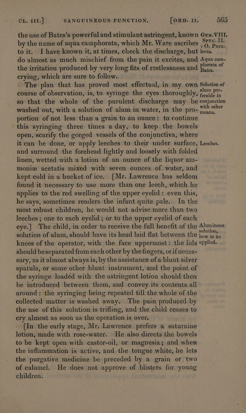 the use of Bates’s powerful and stimulant astringent, known Gen. VIII. by the name of aqua camphorata, which Mr. Ware ascribes Bags ave to it. I have known it, at times, check the discharge, but lenta. _ do almost as much mischief from.the pain it excites, and Aqua cam- the irritation produced by very long fits of restlessness and hte crying, which are sure to follow. The plan that has proved most effectual, in my own Solution of course of observation, is, to syringe the eyes thoroughly, oy so that the whole of the purulent discharge may _ be conjunction washed out, with a solution of alum in water, in the pro- ret portion of not less than a grain to an ounce: to continue this syringing three times a day, to keep the bowels open, scarify the gorged vessels of the conjunctiva, where it can be done, or apply leeches to their under surface, Leeches. and surround the forehead lightly and loosely with folded linen, wetted with a lotion of an ounce of the liquor am- Moniz acetatis mixed with seven ounces of, water, and kept cold in a bucket of ice.. [Mr. Lawrence has seldom found it necessary to use more than one leech, which he applies to the red swelling of the upper eyelid: even this, he says, sometimes renders the infant quite pale. In the most robust children, he would not advise more than two leeches ; one to each eyelid ; or to the upper eyelid of each eye.| The child, in order to receive the full benefit of the Aluminous solution of alum, should have its head laid flat between the poe knees of the operator, with the face uppermost: the lids applied. should beseparated from each other by the fingers, orif neces- sary, as it almost always is, by the assistance of a blunt silver spatula, or some other blunt instrument, and the point of the syringe loaded with the astringent lotion should then be introduced between them, and convey its contents all around: the syringing being repeated till the whole of the collected matter is washed away. The pain produced. by the use of this solution is trifling, and the child ceases to cry almost as soon as the operation is over. [In the early stage, Mr. Lawrence prefers a saturnine lotion, made with rose-water. He also directs the bowels to be kept open with castor-oil, or magnesia; and when the inflammation is active, and the tongue white, he lets the purgative medicine be preceded by a grain or two of calomel. He does not approve of blisters for young children.
