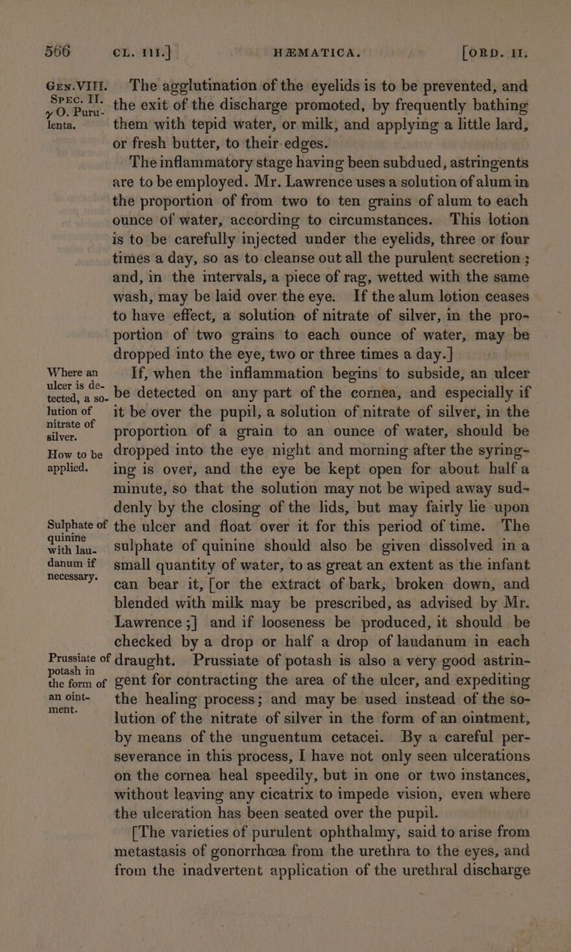Spec. II, y O. Puru- lenta. Where an ulcer is de- lution of nitrate of silver. How to be applied. The agglutination of the eyelids is to be prevented, and the exit of the discharge promoted, by frequently bathing them with tepid water, or milk, and applying a little lard, or fresh butter, to their. edges. The inflammatory stage having been subdued, astringents are to be employed. Mr. Lawrence uses a solution of alum in the proportion of from two to ten grains of alum to each ounce of water, according to circumstances. This lotion is to be carefully injected under the eyelids, three or four times a day, so as to cleanse out all the purulent secretion ; and, in the intervals, a piece of rag, wetted with the same wash, may be laid over the eye. If the alum lotion ceases to have effect, a solution of nitrate of silver, in the pro- portion of two grains to each ounce of water, may be dropped into the eye, two or three times a day. | If, when the inflammation begins to subside, an ulcer be detected on any part of the cornea, and especially if it be over the pupil, a solution of nitrate of silver, in the proportion of a grain to an ounce of water, should be dropped into the eye night and morning after the syring- ing is over, and the eye be kept open for about halfa minute, so that the solution may not be wiped away sud- denly by the closing of the lids, but may fairly lie upon quinine with lau- danum if necessary. sulphate of quinine should also be given dissolved in a small quantity of water, to as great an extent as the infant can bear it, [or the extract of bark, broken down, and blended with milk may be prescribed, as advised by Mr. Lawrence ;] and if looseness be produced, it should be checked by a drop or half a drop of laudanum in each potash in the form of an oint- ment. gent for contracting the area of the ulcer, and expediting the healing process; and may be used instead of the so- lution of the nitrate of silver in the form of an ointment, by means of the unguentum cetacei. By a careful per- severance in this process, I have not only seen ulcerations on the cornea heal speedily, but in one or two instances, without leaving any cicatrix to impede vision, even where the ulceration has been seated over the pupil. [The varieties of purulent ophthalmy, said to arise from metastasis of gonorrhcea from the urethra to the eyes, and from the inadvertent application of the urethral discharge