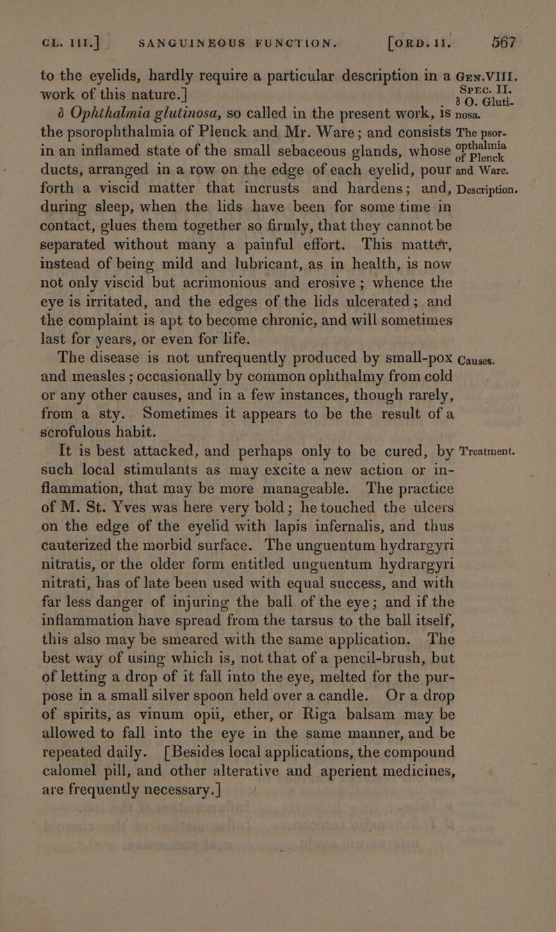 : CL. 111] SANGUINEOUS FUNCTION. [ORD. 11. 567 to the eyelids, hardly require a particular description in a Gew.VIII. work of this nature. | pera 6 Ophthalmia glutinosa, so called in the present work, 18 nosa. the psorophthalmia of Plenck and Mr. Ware; and consists The psor- in an inflamed state of the small sebaceous soci whose emg ducts, arranged in a row on the edge of each eyelid, pour and Ware. forth a viscid matter that incrusts and hardens; and, Description. during sleep, when the lids have been for some time in contact, glues them together so firmly, that they cannot be separated without many a painful effort. This matter, instead of being mild and lubricant, as in health, is now not only viscid but acrimonious and erosive ; whence the eye is irritated, and the edges of the lids eee ated; and the complaint is apt to become chronic, and will sometimes last for years, or even for life. The disease is not unfrequently produced by small-pox Causes. and measles ; occasionally by common ophthalmy from cold or any other causes, and in a few instances, though rarely, from a sty. Sometimes it appears to be the result ofa scrofulous habit. It is best attacked, and perhaps only to be cured, by Treatment. such local stimulants as may excite a new action or in- flammation, that may be more manageable. The practice of M. St. Yves was here very bold; he touched the ulcers on the edge of the eyelid with lapis infernalis, and thus cauterized the morbid surface. The unguentum hydrargyri nitratis, or the older form entitled unguentum hydrargyri nitrati, has of late been used with equal success, and with far less danger of injuring the ball of the eye; and if the inflammation have spread from the tarsus to the ball itself, this also may be smeared with the same application. The best way of using which is, not that of a pencil-brush, but of letting a drop of it fall into the eye, melted for the pur- pose in a small silver spoon held over acandle. Or a drop of spirits, as vinum opii, ether, or Riga balsam may be allowed to fall into the eye in the same manner, and be repeated daily. [Besides local applications, the compound calomel pill, and other alterative and aperient medicines, are frequently necessary. ]