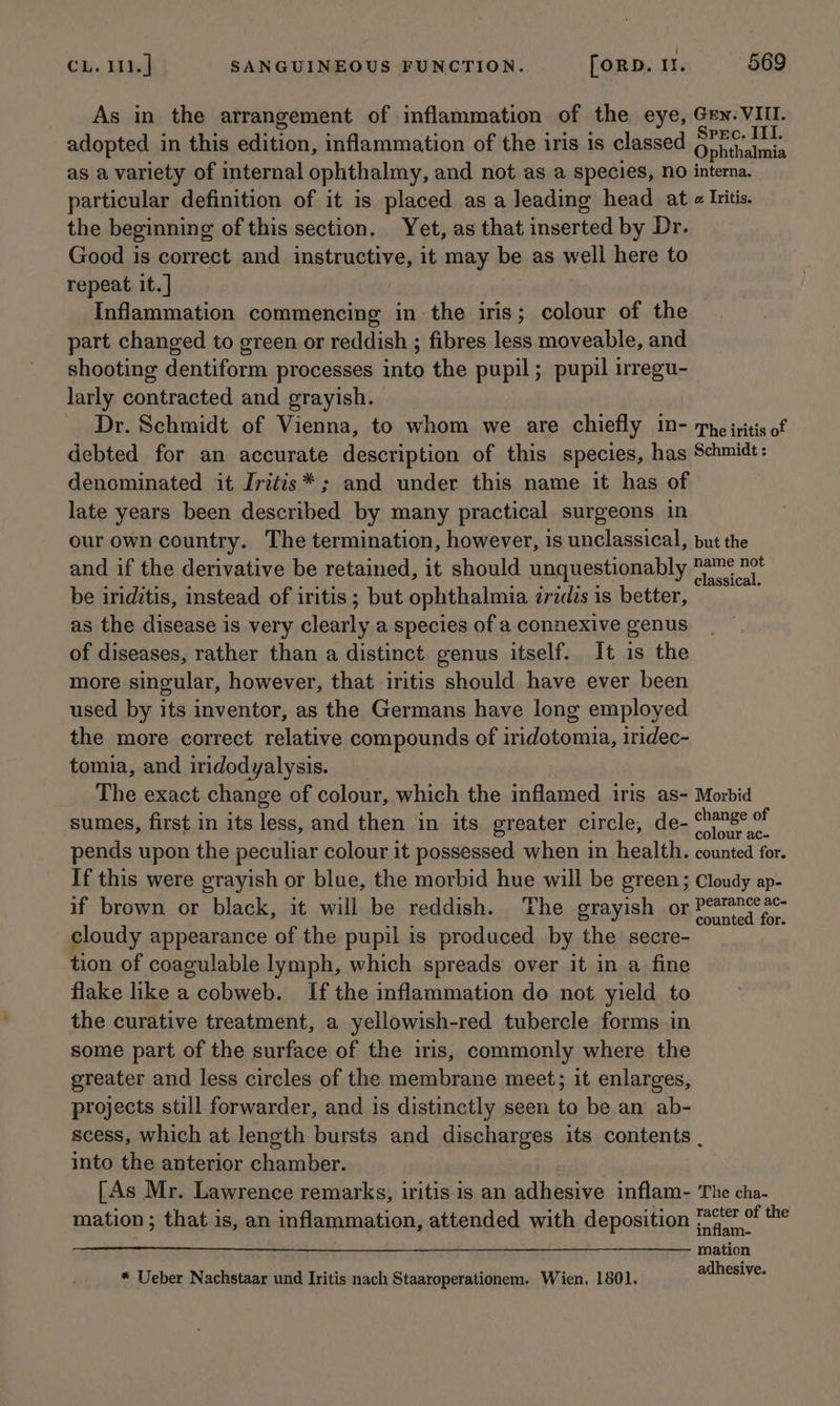 As in the arrangement of inflammation of the eye, Gey. VIII. adopted in this edition, inflammation of the iris is classed an wet as a variety of internal ophthalmy, and not as a species, no interna. particular definition of it is placed as a leading head at « Ivitis. the beginning of this section. Yet, as that inserted by Dr. Good is correct and instructive, it may be as well here to repeat it. ] Inflammation commencing in the iris; colour of the part changed to green or reddish ; fibres less moveable, and shooting dentiform processes into the pupil; pupil irregu- larly contracted and grayish. Dr. Schmidt of Vienna, to whom we are chiefly in- Tye iritis of debted for an accurate description of this species, has Schmidt: denominated it Jritis* ; and under this name it has of late years been described by many practical surgeons in our own country. The termination, however, is unclassical, put the and if the derivative be retained, it should unquestionably me nv be iriditis, instead of iritis ; but ophthalmia zridis is better, as the disease is very clearly a species of a connexive genus of diseases, rather than a distinct genus itself. It is the more singular, however, that iritis should have ever been used by its inventor, as the Germans have long employed the more correct relative compounds of iridotomia, iridec- tomia, and iridodyalysis. The exact change of colour, which the inflamed iris as- Morbid sumes, first in its less, and then in its greater circle, de- eerecatied pends upon the peculiar colour it possessed when in health. counted for. If this were grayish or blue, the morbid hue will be green; Cloudy ap- if brown or black, it will be reddish. The grayish or Point cloudy appearance of the pupil is produced by the secre- tion of coagulable lymph, which spreads over it in a fine flake like a cobweb. If the inflammation do not yield to the curative treatment, a yellowish-red tubercle forms in some part of the surface of the iris, commonly where the greater and less circles of the membrane meet; it enlarges, projects still forwarder, and is distinctly seen to be an ab- scess, which at length bursts and discharges its contents , into the anterior chamber. : [As Mr. Lawrence remarks, iritis is an adhesive inflam- The cha- mation; that is, an inflammation, attended with deposition RS the mation adhesive. * Ueber Nachstaar und Iritis nach Staaroperationem. Wien. 1801.