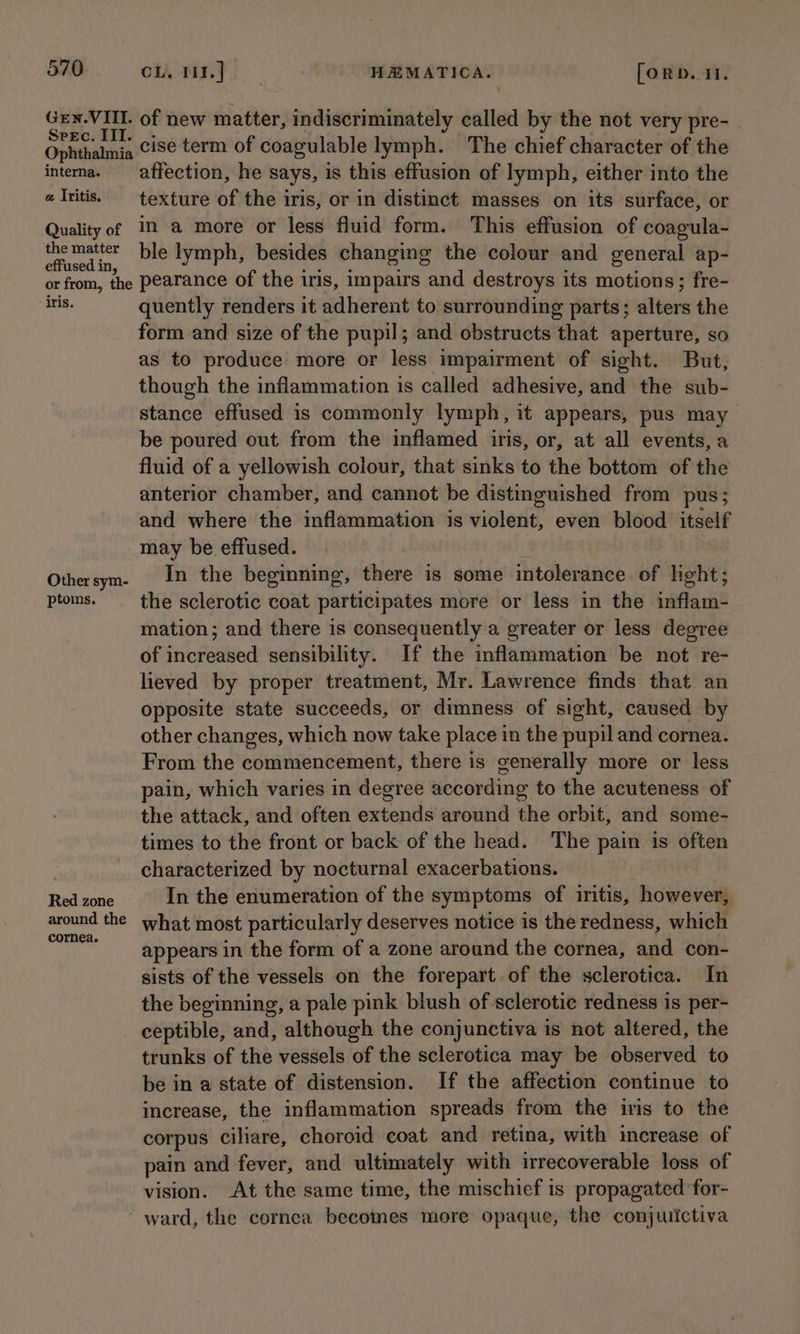 Gen. VIIL. Sreec. III. Ophthalmia interna. a Iritis. Quality of the matter effused in, or from, the - iris. Other sym- ptoms. Red zone around the cornea. on ust) | HEMATICA. [ORD. II. of new matter, indiscriminately called by the not very pre- cise term of coagulable lymph. The chief character of the affection, he says, is this effusion of lymph, either into the texture he the iris, or in distinct masses on its surface, or in a more or less fluid form. This effusion of coagula- ble lymph, besides changing the colour and general ap- pearance of the iris, impairs and destroys its motions; fre- quently renders it adherent to surrounding parts; alters the form and size of the pupil; and obstructs that aperture, so as to produce more or less impairment of sight. But, though the inflammation is called adhesive, and the sub- stance effused is commonly lymph, it appears, pus may be poured out from the inflamed iris, or, at all events, a fluid of a yellowish colour, that sinks to the bottom of the anterior chamber, and cannot be distinguished from pus; and where the inflammation is violent, even blood itself may be effused. In the beginning, there is some intolerance of light; the sclerotic coat participates more or less in the inflam- mation; and there is consequently a greater or less degree of increased sensibility. If the inflammation be not re- lieved by proper treatment, Mr. Lawrence finds that an opposite state succeeds, or dimness of sight, caused by other changes, which now take place in the pupil and cornea. From the commencement, there is generally more or less pain, which varies in degree according to the acuteness of the attack, and often extends around the orbit, and some- times to the front or back of the head. The pain is often characterized by nocturnal exacerbations. In the enumeration of the symptoms of iritis, however, what most particularly deserves notice is the redness, which appears in the form of a zone around the cornea, and con- sists of the vessels on the forepart of the sclerotica. In the beginning, a pale pink blush of sclerotic redness is per- trunks of the vessels of the sclerotica may be observed to be in a state of distension. If the affection continue to increase, the inflammation spreads from the iris to the corpus ciliare, choroid coat and retina, with increase of pain and fever, and ultimately with irrecoverable loss of vision. At the same time, the mischief is propagated ‘for-