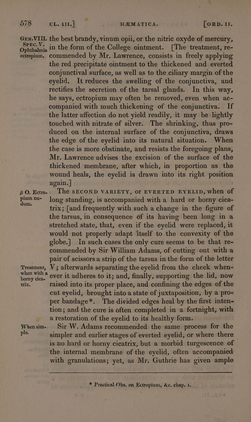 Gey.VIIL the best brandy, vinum opil, or the nitric oxyde of mercury, Ophthaimia # in the form of the College ointment. [The treatment, re- ectropium, commended by Mr. Lawrence, consists in freely applying the red precipitate ointment to the thickened and everted conjunctival surface, as well as to the ciliary margin of the eyelid. It reduces the swelling of the conjunctiva, and rectifies the secretion of the tarsal glands. In this way, he says, ectropium may often be removed, even when ac- companied with much thickening of the conjunctiva. If the latter affection do not yield readily, it may be lightly touched with nitrate of silver. The shrinking, thus pro- duced on the internal surface of the conjunctiva, draws the edge of the eyelid into its natural situation. When the case is more obstinate, and resists the foregoing plans, Mr. Lawrence advises the excision of the surface of the thickened membrane, after which, in proportion as_ the wound heals, the eyelid is drawn into its right AeMiien again. | BO. Ectro- : “The SECOND VARIETY, Or EVERTED EYELID, when of al nu- long standing, is accompanied with a hard or horny cica- UM. . . . trix; [and frequently with such a change in the figure of the tarsus, in consequence of its having been long in a stretched state, that, even if the eyelid were replaced, it would not properly adapt itself to the convexity of the globe.] In such cases the only cure seems to be that re- commended by Sir William Adams, of cutting out witha pair of scissors a strip of the tarsus in the form of the letter Treatment, V ; afterwards separating the eyelid from the cheek when- bak fay ever it adheres to it; and, finally, supporting the lid, now trix. raised into its proper place, and confining the edges of the cut eyelid, brought into a state of juxtaposition, by a pro- per bandage*. The divided edges heal by the first inten- tion; and the cure is often completed in a fortnight, with a ‘apieen of the eyelid to its healthy form. When sim-. Sir W. Adams recommended the same process for the pe simpler and earlier stages of everted eyelid, or where there — is no hard or horny cicatrix, but a morbid turgescence of the internal membrane of the eyelid, often accompanied with granulations; yet, as Mr. Guthrie has given ample * Practical Obs. on Ectropium, &amp;c. chap. 1.