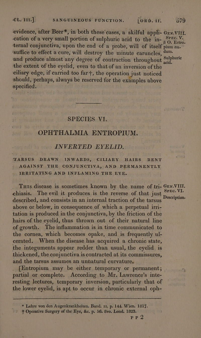 evidence, after Beer*, in both these’ cases, a skilful appli- Gen.VIII. cation of a very small portion of sulphuric acid to the in- 0. Bews ‘ternal conjunctiva, upon the end of a probe, will of itself pium nu ‘suffice to effect a cure, will destroy the minute caruncles, &amp;- and produce almost any degree of contraction throughout ae. the extent of the eyelid, even to that of an inversion of the ciliary edge, if carried too far+, the operation | just noticed should, perhaps, always be reserved for the examples above specified. SPECIES VI. OPHTHALMIA ENTROPIUM. INVERTED EYELID. TARSUS DRAWN INWARDS, CILIARY HAIRS BENT AGAINST THE CONJUNCTIVA, AND PERMANENTLY IRRITATING AND INFLAMING THE EYE. Tuts disease is sometimes known by the name of tri- Gey.VIII. chiasis. The evil it produces is the reverse of that just Lage described, and consists in an internal traction of the tarsus win above or below, in consequence of which a perpetual irri- tation is produced in the conjunctiva, by the friction of the hairs of the eyelid, thus thrown out of their natural line of growth. The inflammation is in time communicated to the cornea, which becomes opake, and is frequently ul- cerated. When the disease has acquired a chronic state, the integuments appear redder than usual, the eyelid is thickened, the conjunctiva is contracted at its commissures, and the tarsus assumes an unnatural curvature, [Entropium may be either temporary or permanent; partial or complete. According to Mr. Lawrence’s inte- resting lectures, temporary inversion, particularly that of the lower eyelid, is apt to occur in chronic external oph- * Lehre von den Augenkrankheiten. Band. 11. p. 144. Wien. 1817. + Operative Surgery of the Eye, &amp;c. p. 56. 8vo. Lond. 1823. PP2