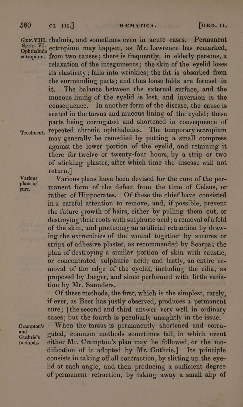 Gev. VIII. Spec. VI. Ophthalmia entropium. Treatment, Various plans of cure, thalmia, and sometimes even in acute cases. Permanent ectropium may happen, as Mr. Lawrence has remarked, from two causes; there is frequently, in elderly persons, a relaxation of the integuments; the skin of the eyelid loses its elasticity ; falls into wrinkles; the fat is absorbed from the surrounding parts; and thus loose folds are formed in it. The balance between the external surface, and the mucous lining of the eyelid is lost, and inversion is the consequence. In another form of the disease, the cause is seated in the tarsus and mucous lining of the eyelid; these parts being corrugated and shortened in consequence of repeated chronic ophthalmies. The temporary ectropium may generally be remedied by putting a small compress against the lower portion of the eyelid, and retaining it there for twelve or twenty-four hours, by a strip or two of sticking plaster, after which time the disease will not return. | Various plans have been devised for the cure of the per- manent form of the defect from the time of Celsus, or rather of Hippocrates. Of these the chief have consisted ina careful attention to remove, and, if possible, prevent the future growth of hairs, either by pulling them out, or destroying their roots with sulphuric acid ; a removal of a fold of the skin, and producing an artificial retraction by draw- ing the extremities of the wound together by sutures or strips of adhesive plaster, as recommended by Searpa; the plan of destroying a similar portion of skin with caustic, or concentrated sulphuric acid; and lastly, an entire re- moval of the edge of the eyelid, including the cilia, as proposed by Jaeger, and since performed with little varia- tion by Mr. Saunders. | Of these methods, the first, which is the simplest, rarely, and Guthrie’s methods. cure; [the second and third answer very well in ordinary cases; but the fourth is peculiarly unsightly in the issue. ~ When the tarsus is permanently shortened and corru- gated, common methods sometimes fail, in which event either Mr. Crampton’s plan may be followed, or the mo- dification of it adopted by Mr. Guthrie.] Its principle consists in taking off all contraction, by slitting up the eye- lid at each angle, and then producing a sufficient degree of permanent retraction, by taking away a small slip of
