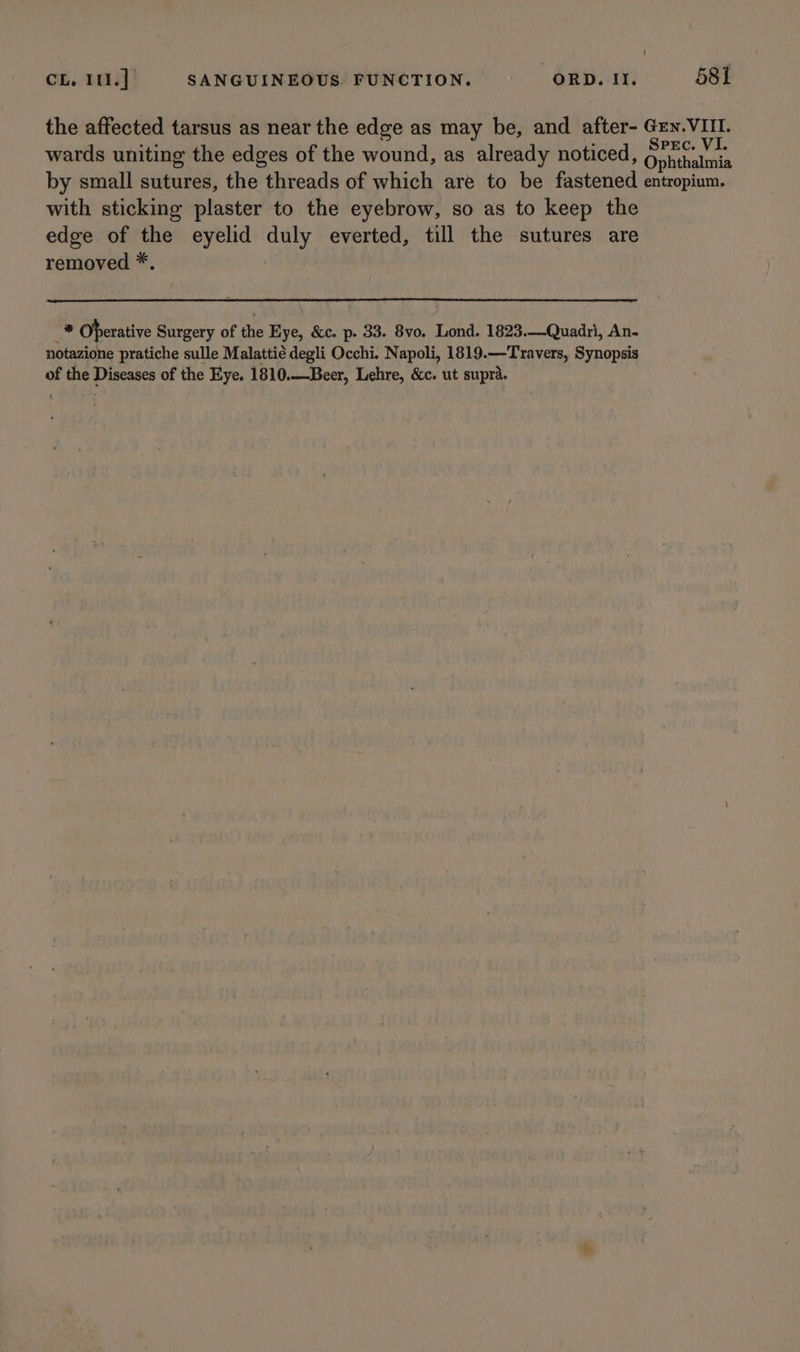 the affected tarsus as near the edge as may be, and after- Grn. VIII. wards uniting the edges of the wound, as already noticed, Gals by small sutures, the threads of which are to be fastened entropium. with sticking plaster to the eyebrow, so as to keep the edge of the eyelid duly everted, till the sutures are removed *. peg Oherative Surgery of the Eye, &amp;c. p. 33. 8vo. Lond. 1823.—Quadri, An- notazione pratiche sulle Malattie degli Occhi. Napoli, 1819.—T ravers, Synopsis of the Diseases of the Eye. 1810.—Beer, Lehre, &amp;c. ut supra.