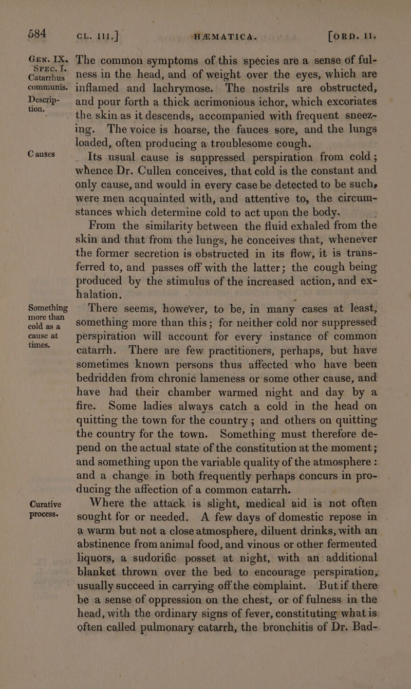 Gen. IX. ‘SPEC. I. Catarrhus communis. Descrip- tion. C auses Something more than cold as a cause at times. Curative process. Gh. Lush AMATICA. - [ORD. 11 ness in the head, and of weight over the eyes, which are inflamed and lachrymose. The nostrils are obstructed, and pour forth a thick acrimonious ichor, which excoriates the skin as it descends, accompanied with frequent sneez- ing. The voice is hoarse, the fauces sore, and the lungs loaded, often producing a troublesome cough. : Its usual cause is suppressed perspiration from cold ; whence Dr. Cullen conceives, that cold is the constant and only cause, and would in every case be detected to be such, were men acquainted with, and attentive to, the circum- stances which determine cold to act upon the body. From the similarity between the fluid exhaled from the skin and that from the lungs, he conceives that, whenever the former secretion is obstructed in its flow, it is trans- ferred to, and passes off with the latter; the cough being produced by the stimulus of the increased action, and ex- halation. : There seems, however, to be, in many cases at least, something more than this; for neither cold nor suppressed perspiration. will Heeuae for every instance of common catarrh. There are few practitioners, perhaps, but have sometimes known persons thus affected who have been bedridden from chroni¢ lameness or some other cause, and: have had their chamber warmed night and day by a fire. Some ladies always catch a cold in the head on quitting the town for the country ; and others on quitting the country for the town. Something must therefore de- pend on the actual state of the constitution at the moment ; and something upon the variable quality of the atmosphere : and a change in both frequently perhaps concurs in pro- ducing the affection of a common catarrh. Where the attack is slight, medical aid is not often sought for or needed. A few days of domestic repose in a warm but not a close atmosphere, diluent drinks, with an abstinence from animal food, and vinous or other fermented liquors, a sudorific posset at night, with an additional blanket thrown over the bed to encourage perspiration, usually succeed in carrying offthe complaint. Butif there be a sense of oppression on the chest, or of fulness in the head, with the ordinary signs of fever, constituting what is often called pulmonary catarrh, the bronchitis of Dr. Bad-