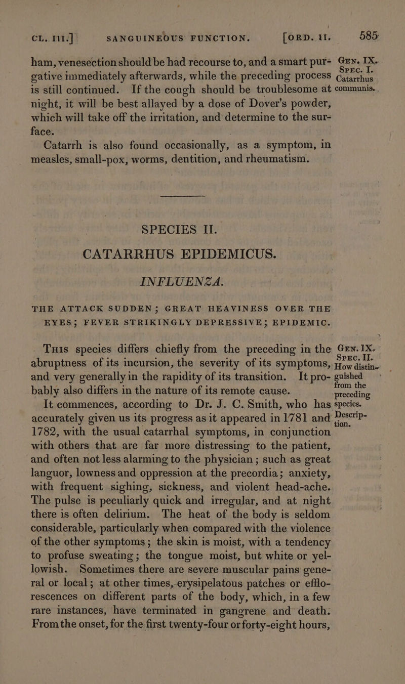 ham, venesection should be had recourse to, and asmart pur- Gey. IX. Mpa / : : Spec. I. gative nmmediately afterwards, while the preceding process Catarrhus is still continued. Ifthe cough should be troublesome at communis. . night, it will be best allayed by a dose of Dover’s powder, which will take off the irritation, and determine to the sur- face. | Catarrh is also found occasionally, as a symptom, in measles, small-pox, worms, dentition, and rheumatism. SPECIES II. CATARRHUS EPIDEMICUS. INFLUENZA. THE ATTACK SUDDEN; GREAT HEAVINESS OVER THE EYES; FEVER STRIKINGLY DEPRESSIVE; EPIDEMIC. Tuis species differs chiefly from the preceding in the Sheek vei abruptness of its incursion, the severity of its symptoms, prow distin. and very generally in the rapidity of its transition. It pro- guished ; ; : : from the bably also differs in the nature of its remote cause. ‘preceding It commences, according to Dr. J. C. Smith, who has species. accurately given us its progress as it appeared in 1781 and sisal 1782, with the usual catarrhal symptoms, in conjunction with others that. are far more distressing to the patient, and often not less alarming to the physician ; such as great languor, lowness and oppression at the precordia; anxiety, with frequent sighing, sickness, and violent head-ache. The pulse is peculiarly quick and irregular, and at night there is often delirium. The heat of the body is seldom considerable, particularly when compared with the violence of the other symptoms; the skin is moist, with a tendency to profuse sweating; the tongue moist, but white or yel- lowish. Sometimes there are severe muscular pains gene- ral or local; at other times, erysipelatous patches or efflo- rescences on different parts of the body, which, in a few rare instances, have terminated in gangrene and death. From the onset, for the first twenty-four or forty-eight hours,