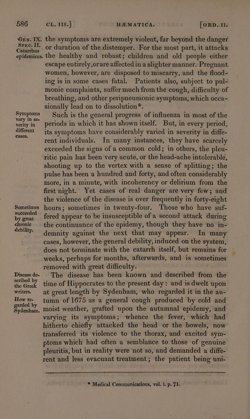 Gen. IX. Spec. IT. Catarrhus epidemicus. Symptoms vary in se- verity in different cases. Sometimes suéceeded by great chronic debility. Disease de- scribed by the Greek writers. How re- garded by Sydenham. the symptoms are extremely violent, far beyond the danger or duration of the distemper. For the most part, it attacks the healthy and robust; children and old people either escape entirely,orare affected in a slighter manner. Pregnant women, however, are disposed to miscarry, and the flood- ing is in some cases fatal. Patients also, subject to pul- monic complaints, suffer much from the cough, difficulty of breathing, and other peripneumonic symptoms, which occa- sionally lead on to dissolution*. Such is the general progress of influenza in most of the periods in which it has shown itself. But, in every period, its symptoms have considerably varied in severity in diffe- rent individuals. In many instances, they have scarcely exceeded the signs of a common cold; in others, the pleu- ritic pain has been very acute, or the head-ache intolerable, shooting up to the vertex with a sense of splitting; the pulse has been a hundred and forty, and often considerably more, in a minute, with incoherency or delirium from the first night. Yet cases of real danger are very few; and the violence of the disease is over frequently in forty-eight hours; sometimes in twenty-four. Those who have suf- fered appear to be insusceptible of a second attack during the continuance of the epidemy, though they have no in-: demnity against the next that may appear. In many cases, however, the general debility, induced on the system, does not terminate with the catarrh itself, but remains for weeks, perhaps for months, afterwards, and is sometimes removed with great difficulty. | The disease has been known and described from the time of Hippocrates to the present day: and is dwelt upon’ at great length by Sydenham, who regarded it in the au- tumn of 1675 as a general cough produced by cold and moist weather, grafted upon the autumnal epidemy, and varying its symptoms; whence the fever, which had hitherto chiefly attacked the head or the bowels, now transferred its violence to the thorax, and excited sym- ptoms which had often a semblance to those of genuine pleuritis, but in reality were not so, and demanded a diffe- rent and less evacuant treatment; the patient being uni- * Medical Communications, vol. i. p. 71.