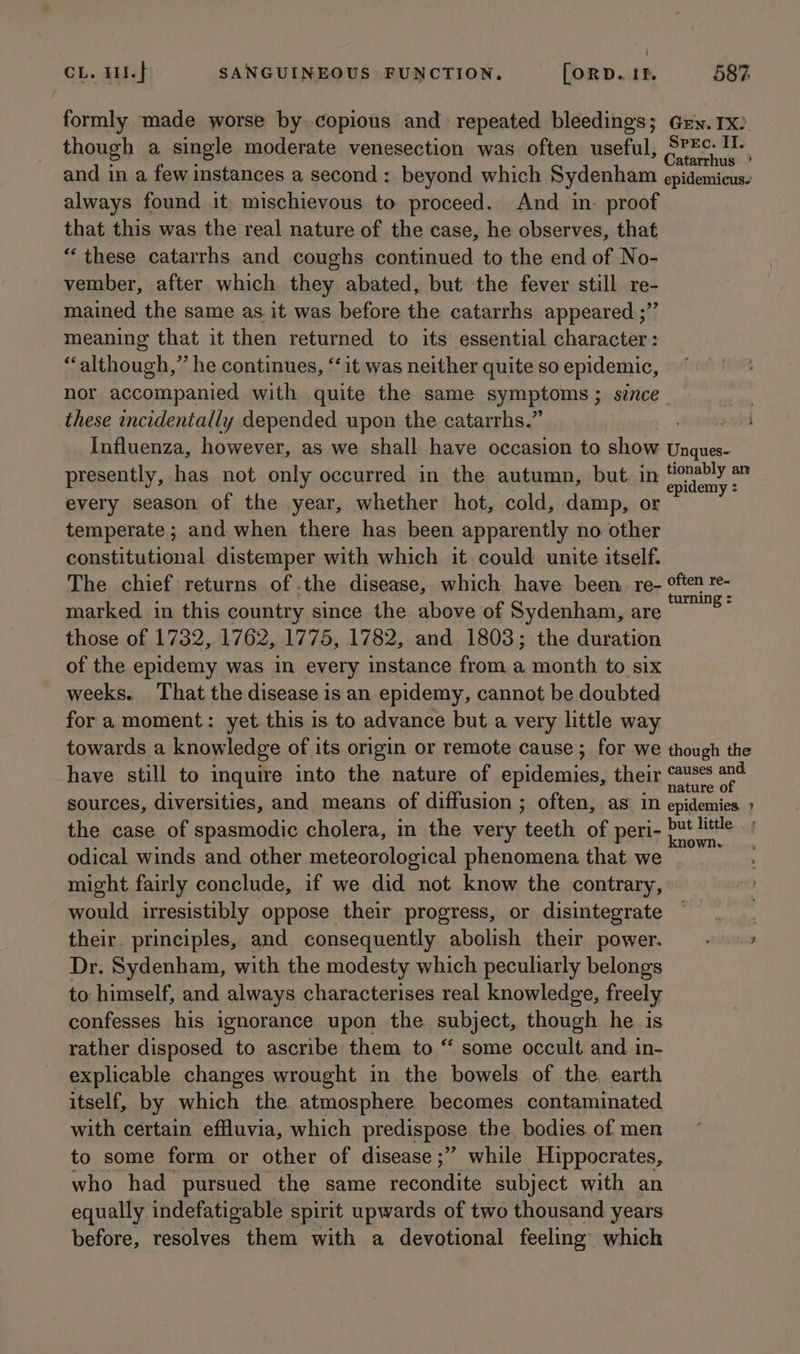 formly made worse by copious and repeated bleedings; Grn. 1x: though a single moderate venesection was often useful, ries aio and in a few instances a second: beyond which Sydenham epidemicus. always found it mischievous to proceed. And in. proof that this was the real nature of the case, he observes, that “ these catarrhs and coughs continued to the end of No- vember, after which they abated, but the fever still re- mained the same as.it was before the catarrhs appeared.;”’ meaning that it then returned to its essential character: “although,” he continues, ‘it was neither quite so epidemic, nor accompanied with quite the same aymprams:; since these incidentally depended upon the catarrhs.” : Influenza, however, as we shall have occasion to priate Unques- presently, has not only occurred in the autumn, but. in envy pon lin every season of the year, whether hot, cold, damp, or temperate ; and when there has been apparently no other constitutional distemper with which it could unite itself. The chief returns of .the disease, which have been. re- mierda marked in this country since the above of Sydenham, are : those of 1732, 1762, 1775, 1782, and 1803; the duration of the epidemy was in every instance from a month to six weeks. That the disease is an epidemy, cannot be doubted fora moment: yet this is to advance but a very little way towards a knowledge of its origin or remote cause; for we though the have still to inquire into the nature of epidemies, their US‘ at sources, diversities, and means of diffusion ; often, as in epidemies the case of spasmodic cholera, in the very ‘teoth of peri- bat ES odical winds and other meteorological phenomena that we might fairly conclude, if we did not know the contrary, would irresistibly oppose their progress, or disintegrate ther their. principles, and consequently abolish their power. - — » Dr. Sydenham, with the modesty which peculiarly belongs to himself, and always characterises real knowledge, freely confesses his ignorance upon the pabjects though he is rather disposed to ascribe them to “ some occult and in- explicable changes wrought in the bowels of the, earth itself, by which the atmosphere becomes contaminated. with certain effluvia, which predispose the bodies of men to some form or other of disease ;” while Hippocrates, who had pursued the same recondite subject with an equally indefatigable spirit upwards of two thousand years before, resolves them with a devotional feeling which