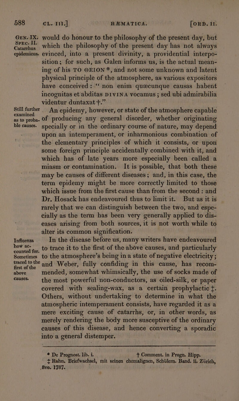 Gen. IX. would do honour to the philosophy of the present day, but Bis ib which the philosophy of the present day has not always epidemicus. evinced, into a present divinity, a providential interpo- sition; for such, as Galen informs us, is the actual mean- ing of his TO ©EION*, and not some unknown and latent physical principle of the atmosphere, as various expositors have conceived :.“‘ non enim queecunque causas_ habent incognitas et abditas DIVINA vocamus ; sed ubi admirabilia videntur duntaxat +.” ie ai An epidemy, however, or state of the atmosphere capable as to proba- Of producing any general disorder, whether originating ble causes. specially or in the ordinary course of nature, may depend upon an intemperament, or inharmonious combination of the elementary principles of which it consists, or upon some foreign principle accidentally combined with it, and which has of late years more especially been called a miasm or contamination. It is possible, that both these may be causes of different diseases; and, in this case, the term epidemy might be more correctly limited to those which issue from the first cause than from the second : and Dr. Hosack has endeavoured thus to limit it. But as it is rarely that we can distinguish between the two, and espe- cially as the term has been very generally applied to dis- eases arising from both sources, it is not worth while to alter its common signification. Influenza In the disease before us, many writers have endeavoured aber for, 0 trace it to the first of the above causes, and particularly Sometimes to the atmosphere’s being ina state of negative electricity ; traced tothe and Weber, fully confiding in this cause, has recom- above mended, somewhat whimsically, the use of socks made of mae He the most powerful non-conductors, as oiled-silk, or paper covered with sealing-wax, as a certain prophylactic f. Others, without undertaking to determine in what the atmospheric intemperament consists, have regarded it as a mere exciting cause of catarrhs, or, in other words, as merely rendering the body more susceptive of the ordinary causes of this disease, and hence converting a sporadic into a general distemper. * De Prognost. lib. i. + Comment. in Progn. Hipp. ’ * Rahn. Briefwachsel, mit seinen suemebenen, Schiilern. Band. ii. Zurich, res 1787.