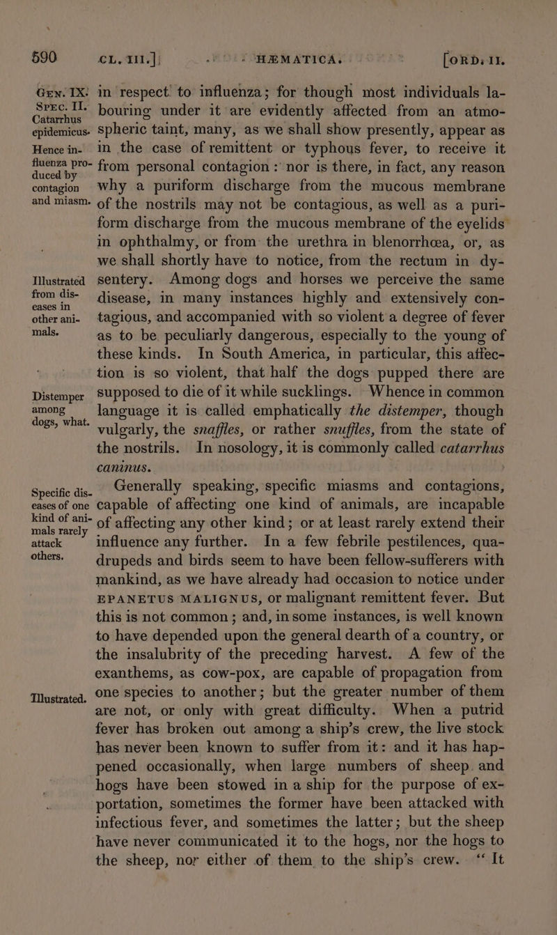 Gen. IX! in respect’ to influenza; for though most individuals la- pap ee bouring under it are evidently affected from an atmo- epidemicus- Spheric taint, many, as we shall show presently, appear as Hence in- in the case of remittent or typhous fever, to receive it A ethene from personal contagion : nor is there, in fact, any reason contagion Why a puriform discharge from the mucous membrane and miasm- of the nostrils may not be contagious, as well as a puri- form discharge from the mucous membrane of the eyelids’ in ophthalmy, or from: the urethra in blenorrhcea, or, as we shall shortly have to notice, from the rectum in dy- Illustrated Sentery. Among dogs and horses we perceive the same from ws; disease, in many instances highly and extensively con- other ani. tagious, and accompanied with so violent a degree of fever ian as to be peculiarly dangerous, especially to the young of these kinds. In South America, in particular, this atfec- tion is so violent, that half the dogs pupped there are Distemper Supposed to die of it while sucklings. -Whence in common Ao language it is called emphatically the distemper, though ogs, what. vulgarly, the snaffles, or rather snufjles, from the state of the nostrils. In nosology, it is commonly called catarrhus caninus. | 7 Specific dis- Generally speaking, specific miasms and contagions, eases of one capable of affecting one kind of animals, are incapable nen hrs of affecting any other kind; or at least rarely extend their attack influence any further. In a few febrile pestilences, qua- others. -_ drupeds and birds seem to have been fellow-sufferers with mankind, as we have already had occasion to notice under EPANETUS MALIGNUS, or malignant remittent fever. But this is not common ; and, in some instances, is well known to have depended upon the general dearth of a country, or the insalubrity of the preceding harvest. A few of the exanthems, as cow-pox, are capable of propagation from one species to another; but the greater number of them are not, or only with great difficulty. When a putrid fever has broken out among a ship’s crew, the live stock has never been known to suffer from it: and it has hap- pened occasionally, when large numbers of sheep. and hogs have been stowed ina ship for the purpose of ex-~ portation, sometimes the former have been attacked with infectious fever, and sometimes the latter; but the sheep have never communicated it to the hogs, nor the hogs to the sheep, nor either of them to the ship’s crew. ‘‘ It Tllustrated.