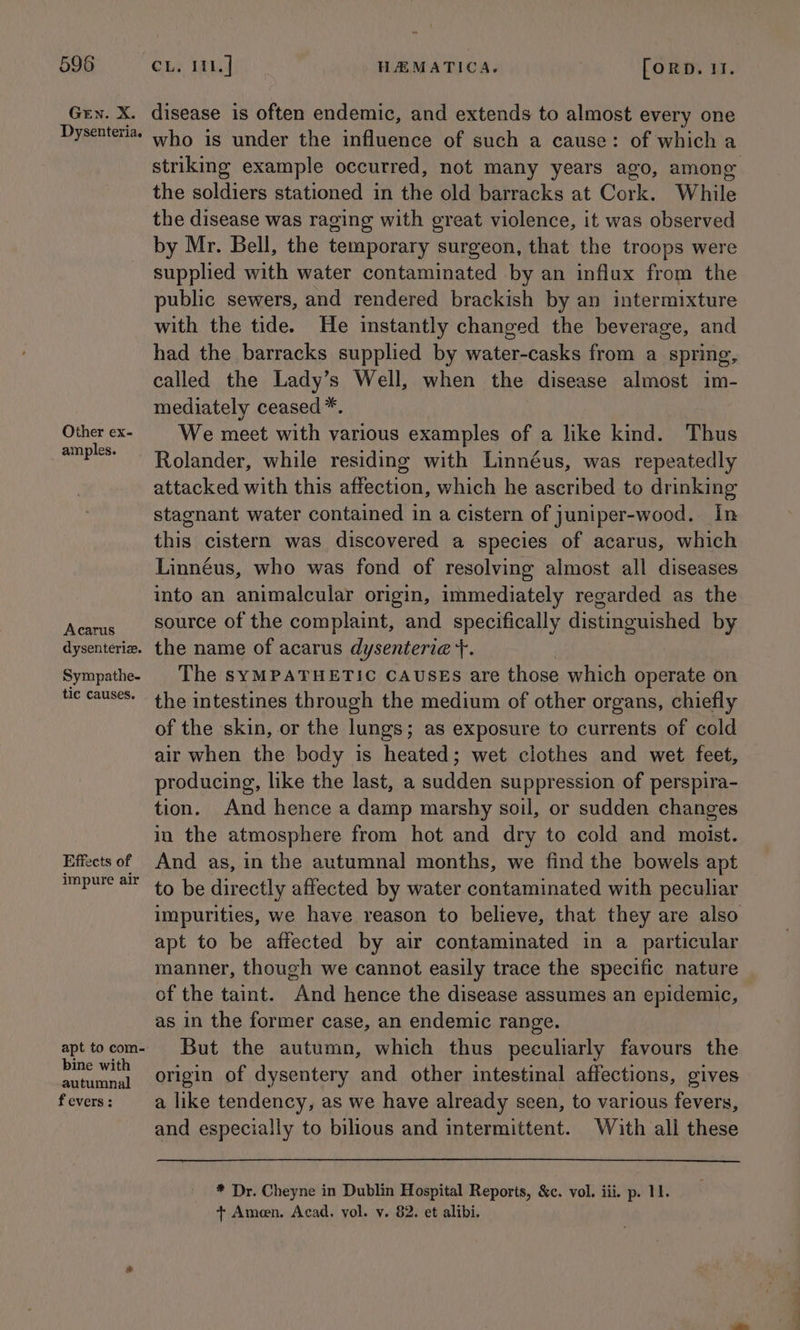 Gen. X. Dysenteria. Other ex- amples. Acarus dysenteriz. Sympathe- tic causes. Effects of impure air apt to com- bine with autumnal f evers : disease is often endemic, and extends to almost every one who is under the influence of such a cause: of which a striking example occurred, not many years ago, among the soldiers stationed in the old barracks at Cork. While the disease was raging with great violence, it was observed by Mr. Bell, the temporary surgeon, that the troops were supplied with water contaminated by an influx from the public sewers, and rendered brackish by an intermixture with the tide. He instantly changed the beverage, and had the barracks supplied by water-casks from a spring, called the Lady’s Well, when the disease almost im- mediately ceased *. We meet with various examples of a like kind. Thus Rolander, while residing with Linnéus, was repeatedly attacked with this affection, which he ascribed to drinking stagnant water contained in a cistern of juniper-wood. In this cistern was discovered a species of acarus, which Linnéus, who was fond of resolving almost all diseases into an animalcular origin, immediately regarded as the source of the complaint, and specifically distinguished by the name of acarus dysenteri@ +. The syMPATHETIC CAUSES are those which operate on the intestines through the medium of other organs, chiefly of the skin, or the lungs; as exposure to currents of cold air when the body is heated; wet clothes and wet feet, producing, like the last, a sudden suppression of perspira- tion. And hence a damp marshy soil, or sudden changes in the atmosphere from hot and dry to cold and moist. And as, in the autumnal months, we find the bowels apt to be directly affected by water contaminated with peculiar impurities, we have reason to believe, that they are also apt to be affected by air contaminated in a particular manner, though we cannot easily trace the specific nature of the taint. And hence the disease assumes an epidemic, as in the former case, an endemic range. But the autumn, which thus peculiarly favours the origin of dysentery and other intestinal affections, gives a like tendency, as we have already seen, to various fevers, and especially to bilious and intermittent. Wihith all these * Dr. Cheyne in Dublin Hospital Reports, &amp;c. vol. iii. p. 11. + Ameen. Acad. vol. y. 82. et alibi.