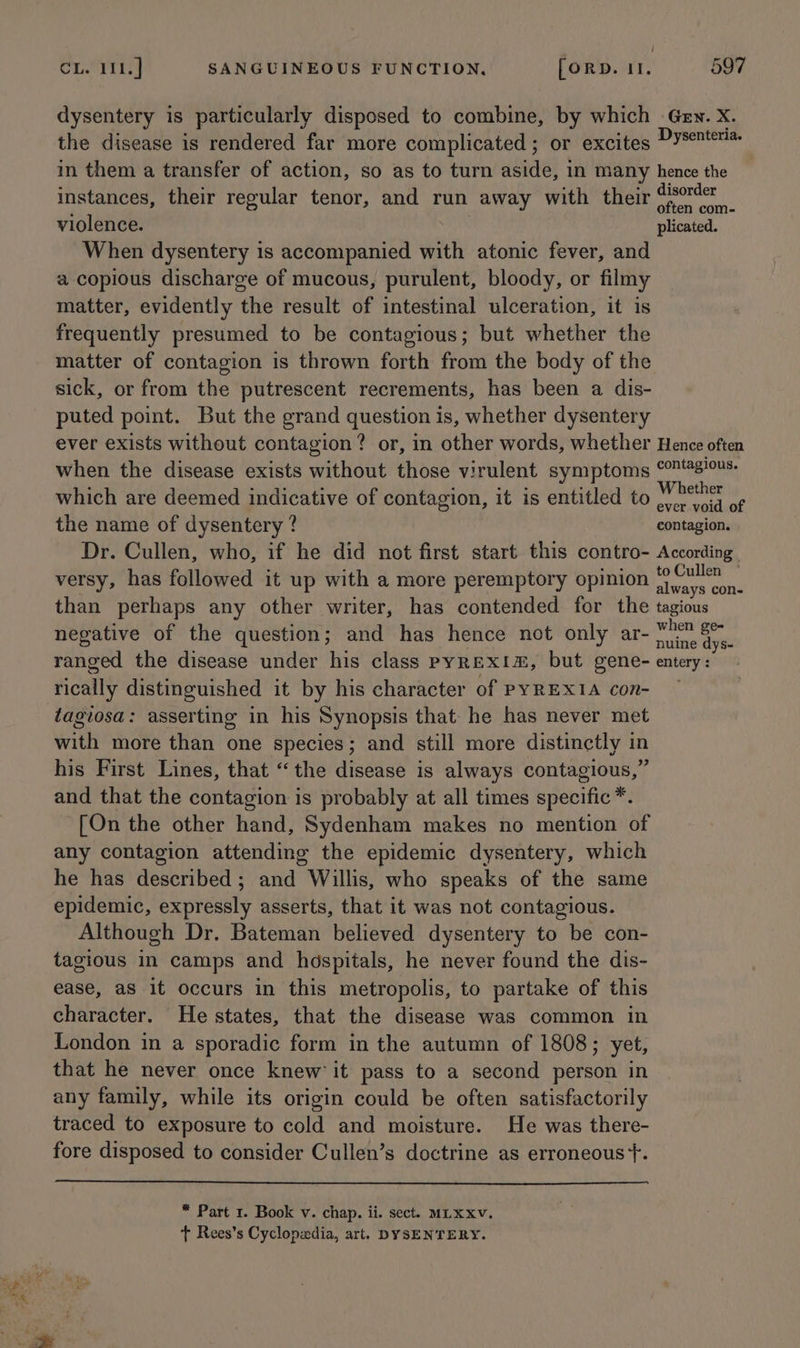 dysentery is particularly disposed to combine, by which -Gev. X. the disease is rendered far more complicated ; or excites Pyseme™ in them a transfer of action, so as to turn aside, in many hence the instances, their regular tenor, and run away with their ‘aha violence. plicated. When dysentery is accompanied with atonic fever, and a copious discharge of mucous, purulent, bloody, or filmy matter, evidently the result of intestinal ulceration, it is frequently presumed to be contagious; but whether the matter of contagion is thrown forth from the body of the sick, or from the putrescent recrements, has been a dis- puted point. But the grand question is, whether dysentery ever exists without contagion? or, in other words, whether Hence often when the disease exists without those virulent symptoms © s!us- which are deemed indicative of contagion, it is entitled to ihe se i the name of dysentery ? contagion. Dr. Cullen, who, if he did not first start this contro- According versy, has followed it up with a more peremptory opinion einai than perhaps any other writer, has contended for the tagious negative of the question; and has hence not only ar- apse oF ranged the disease under his class pyREXIz, but gene- entery : rically distinguished it by his character of PYREXIA con- tagiosa: asserting in his Synopsis that he has never met with more than one species; and still more distinctly in his First Lines, that “the disease is always contagious,” and that the contagion is probably at all times specific * [On the other hand, Sydenham makes no mention of any contagion attending the epidemic dysentery, which he has described; and Willis, who speaks of the same epidemic, expressly asserts, that it was not contagious. Although Dr. Bateman believed dysentery to be con- tagious in camps and hospitals, he never found the dis- ease, as it occurs in this metropolis, to partake of this character. He states, that the disease was common in London in a sporadic form in the autumn of 1808; yet, that he never once knew’ it pass to a second person in any family, while its origin could be often satisfactorily traced to exposure to cold and moisture. He was there- fore disposed to consider Cullen’s doctrine as erroneous +. * Part 1. Book v. chap. ii. sect. MLKXv. + Rees’s Cyclopiedia, art. DYSENTERY.