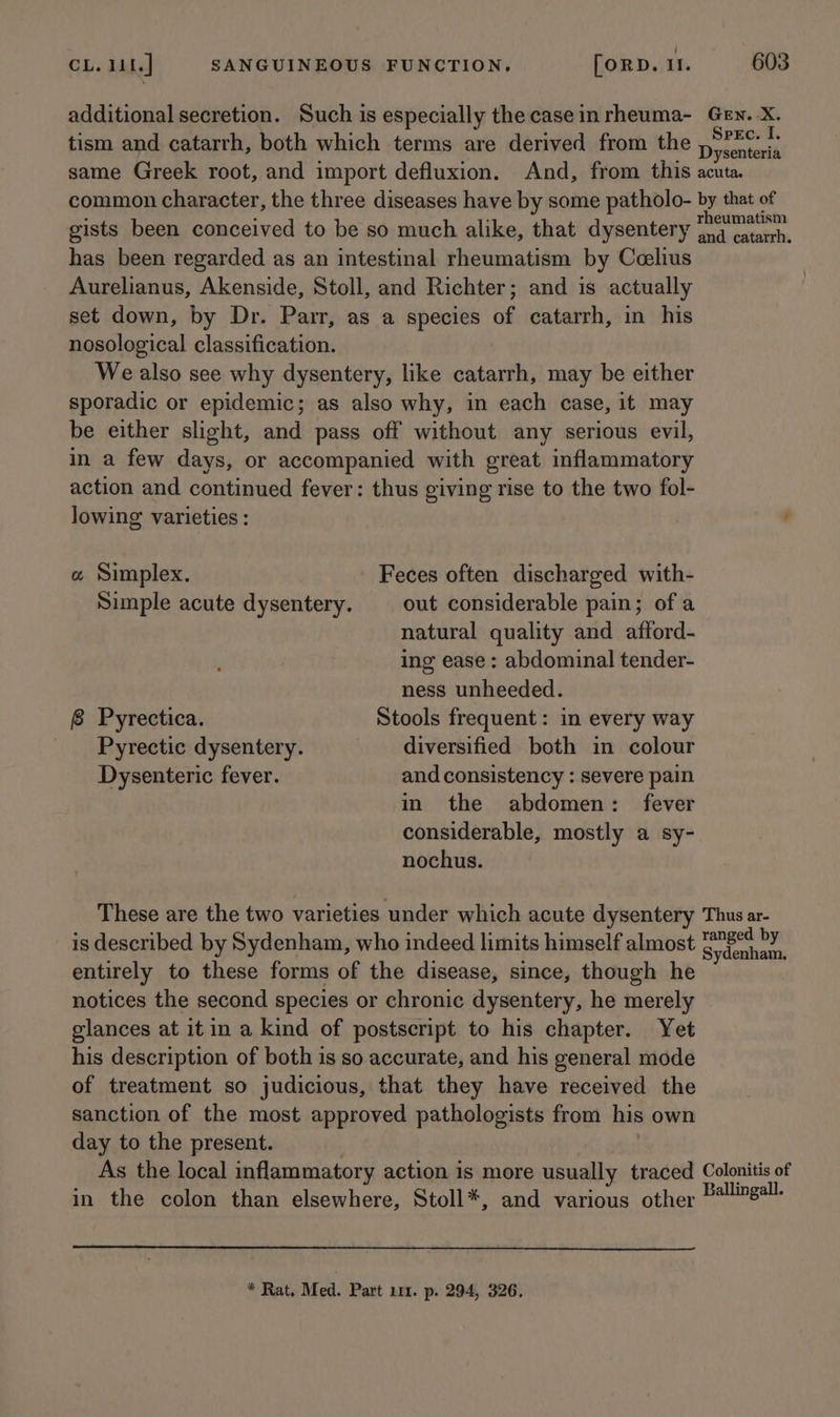 additional secretion. Such is especially the case in rheuma- tism and catarrh, both which terms are derived from the same Greek root, and import defluxion. And, from this common character, the three diseases have by some patholo- gists been conceived to be so much alike, that dysentery has been regarded as an intestinal rheumatism by Ccelius Aurelianus, Akenside, Stoll, and Richter; and is actually set down, by Dr. Parr, as a species of catarrh, in his nosological classification. We also see why dysentery, like catarrh, may be either sporadic or epidemic; as also why, in each case, it may be either slight, and pass off without any serious evil, in a few days, or accompanied with great inflammatory action and continued fever: thus giving rise to the two fol- lowing varieties : « Simplex. Feces often discharged with- Simple acute dysentery. out considerable pain; of a natural quality and afford- ing ease : abdominal tender- ness unheeded. 8 Pyrectica. Stools frequent: in every way Pyrectic dysentery. diversified both in colour Dysenteric fever. and consistency : severe pain in the abdomen: fever considerable, mostly a sy- nochus. These are the two varieties under which acute dysentery is described by Sydenham, who indeed limits himself almost entirely to these forms of the disease, since, though he notices the second species or chronic dysentery, he merely glances at itin a kind of postscript to his chapter. Yet his description of both is so accurate, and his general mode of treatment so judicious, that they have received the sanction of the most approved pathologists from his own day to the present. | | As the local inflammatory action is more usually traced in the colon than elsewhere, Stoll*, and various other * Rat. Med. Part 111. p. 294, 326. Gen. -X. Spec. I. Dysenteria acuta. by that of and catarrh. Thus ar- ranged by Sydenham. Colonitis of Ballingall.