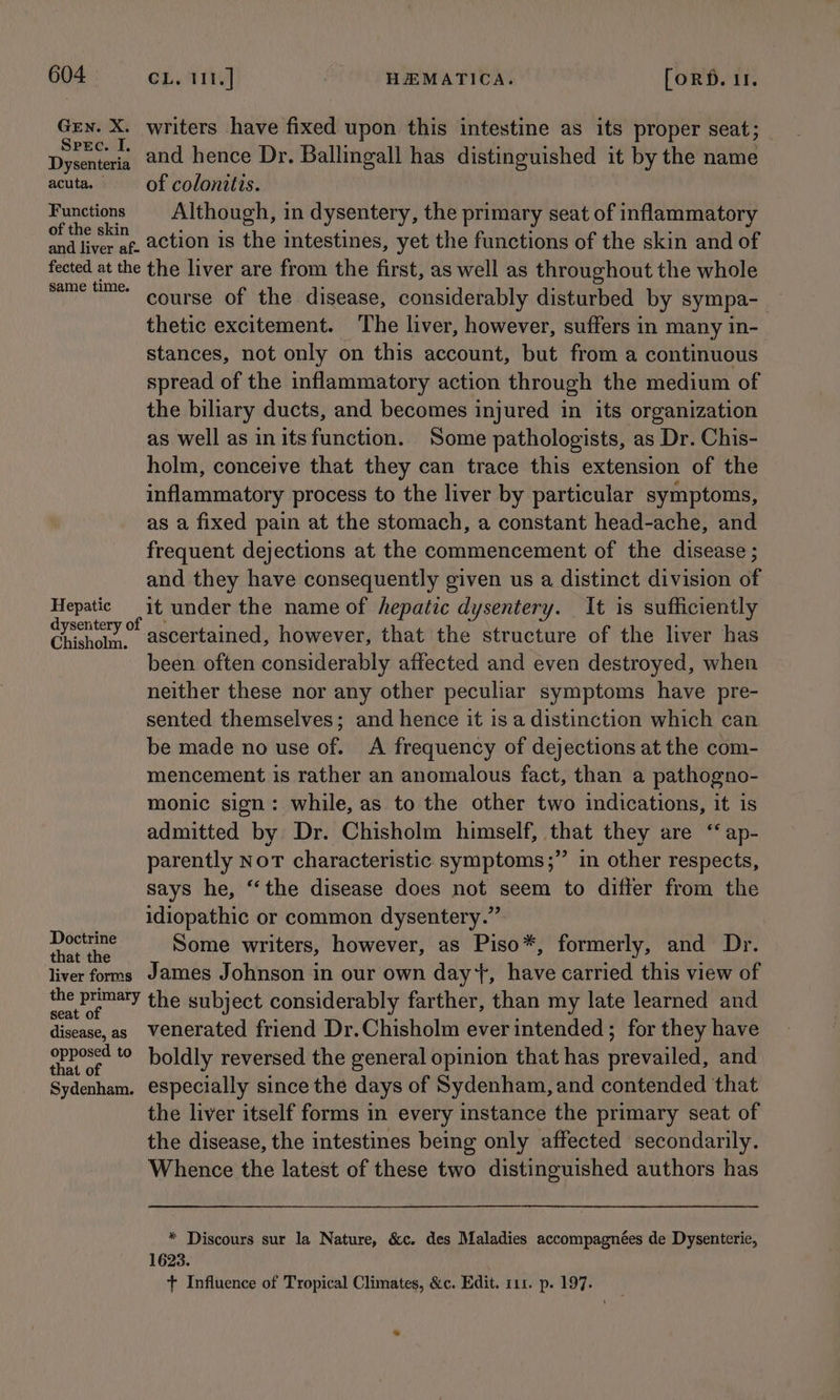 Grn. X. writers have fixed upon this intestine as its proper seat; rien and hence Dr. Ballingall has distinguished it by the name acuta. — of colonitis. Functions Although, in dysentery, the primary seat of inflammatory pore ac action is the intestines, yet the functions of the skin and of fected at the the liver are from the first, as well as throughout the whole sameem course of the disease, considerably disturbed by sympa-- thetic excitement. The liver, however, suffers in many in- stances, not only on this account, but from a continuous spread of the inflammatory action through the medium of the biliary ducts, and becomes injured in its organization as well as in itsfunction. Some pathologists, as Dr. Chis- holm, conceive that they can trace this extension of the inflammatory process to the liver by particular symptoms, as a fixed pain at the stomach, a constant head-ache, and frequent dejections at the commencement of the disease ; and they have consequently given us a distinct division of Hepatic it under the name of hepatic dysentery. It is sufficiently es ascertained, however, that the structure of the liver has been often considerably affected and even destroyed, when neither these nor any other peculiar symptoms have pre- sented themselves; and hence it is a distinction which can be made no use of. A frequency of dejections at the com- mencement is rather an anomalous fact, than a pathogno- monic sign: while, as to the other two indications, it is admitted by Dr. Chisholm himself, that they are “‘ ap- parently Not characteristic symptoms ;” in other respects, says he, “the disease does not seem to differ from the idiopathic or common dysentery.” henley Some writers, however, as Piso*, formerly, and Dr. liver forms James Johnson in our own day*+, have carried this view of eet the subject considerably farther, than my late learned and disease, as Venerated friend Dr.Chisholm ever intended; for they have Nees ‘0 boldly reversed the general opinion that has prevailed, and tw) . ° Sydenham. especially since the days of Sydenham, and contended that the liver itself forms in every instance the primary seat of the disease, the intestines being only affected secondarily. Whence the latest of these two distinguished authors has * Discours sur la Nature, &amp;c. des Maladies accompagnées de Dysenterie, 1623. t Influence of Tropical Climates, &amp;c. Edit. 111. p. 197. we