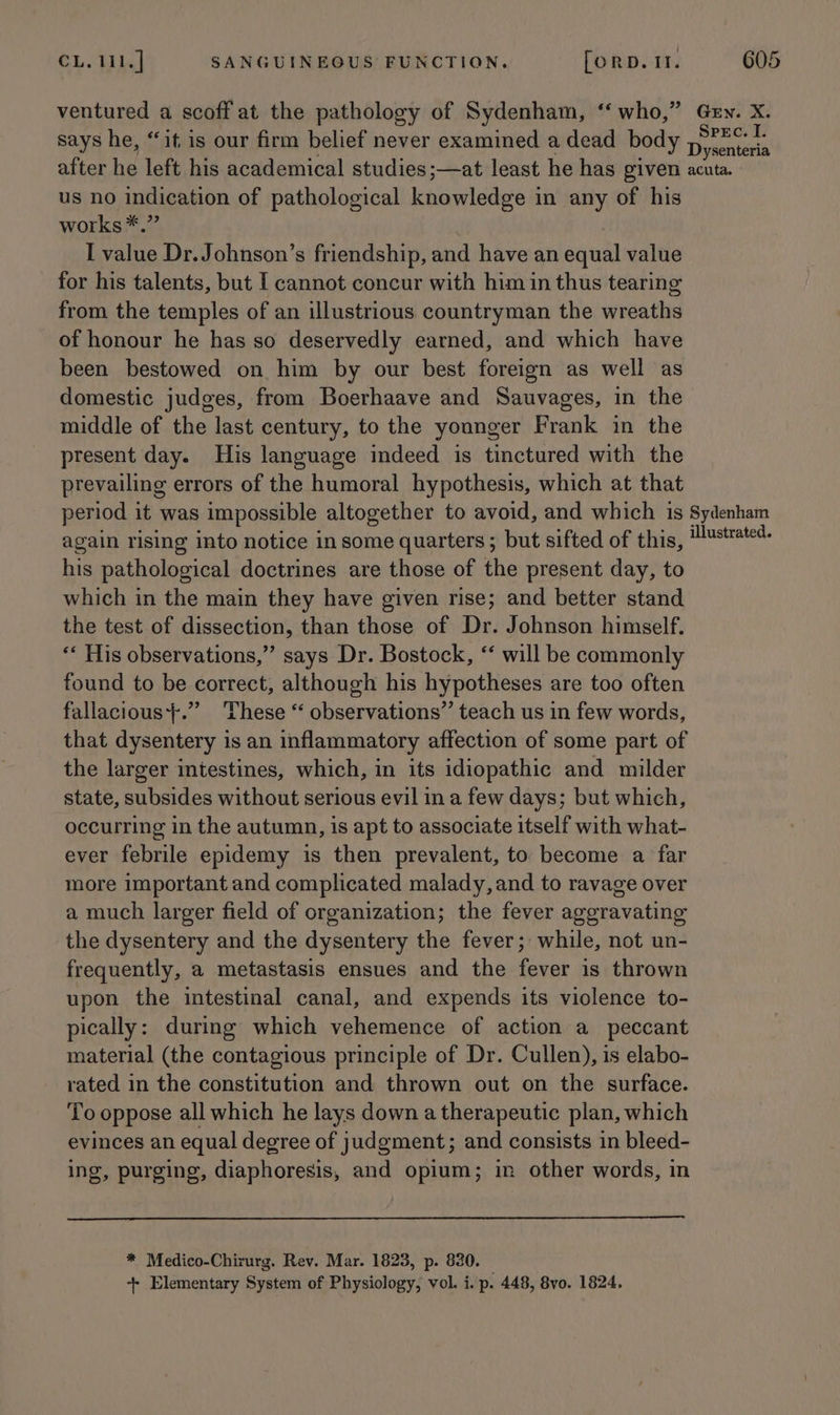 ventured a scoff at the pathology of Sydenham, ‘‘ who,” Gew. X. says he, “it is our firm belief never examined a dead body ifeaien after he left his academical studies ;—at least he has given acuta. us no indication of pathological knowledge in any of his works *.” I value Dr.Johnson’s friendship, and have an equal value for his talents, but I cannot concur with him in thus tearing from the temples of an illustrious countryman the wreaths of honour he has so deservedly earned, and which have been bestowed on him by our best foreign as well as domestic judges, from Boerhaave and Sauvages, in the middle of the last century, to the younger Frank in the present day. His language indeed is tinctured with the prevailing errors of the humoral hypothesis, which at that period it was impossible altogether to avoid, and which is Sydenham again rising into notice in some quarters; but sifted of this, “ustte¢- his pathological doctrines are those of the present day, to which in the main they have given rise; and better stand the test of dissection, than those of Dr. Johnson himself. “‘ His observations,” says Dr. Bostock, *‘ will be commonly found to be correct, although his hypotheses are too often fallacious+.” These ‘ observations” teach us in few words, that dysentery is an inflammatory affection of some part of the larger intestines, which, in its idiopathic and milder state, subsides without serious evil in a few days; but which, occurring in the autumn, is apt to associate itself with what- ever febrile epidemy is then prevalent, to become a far more important and complicated malady, and to ravage over a much larger field of organization; the fever aggravating the dysentery and the dysentery the fever; while, not un- frequently, a metastasis ensues and the fever is thrown upon the intestinal canal, and expends its violence to- pically: during which vehemence of action a_peccant material (the contagious principle of Dr. Cullen), is elabo- rated in the constitution and thrown out on the surface. To oppose all which he lays down a therapeutic plan, which evinces an equal degree of judgment; and consists in bleed- ing, purging, diaphoresis, and opium; in other words, in * Medico-Chirurg. Rev. Mar. 1823, p. 830. — +- Elementary System of Physiology, vol. i, p. 448, 8vo. 1824.