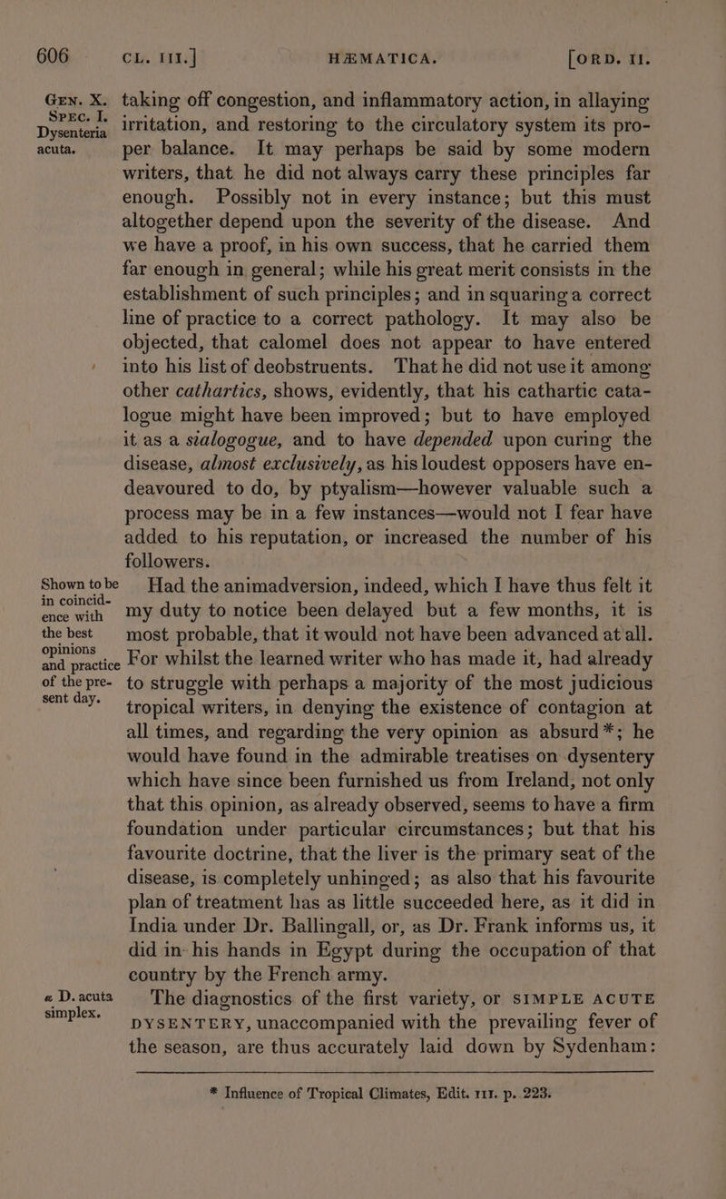 Gey. X. taking off congestion, and inflammatory action, in allaying pee irritation, and restoring to the circulatory system its pro- acuta. per balance. It may perhaps be said by some modern writers, that he did not always carry these principles far enough. Possibly not in every instance; but this must altogether depend upon the severity of the disease. And we have a proof, in his own success, that he carried them far enough in general; while his great merit consists in the establishment of such principles; and in squaring a correct line of practice to a correct pathology. It may also be objected, that calomel does not appear to have entered ' into his listof deobstruents. That he did not use it among other cathartics, shows, evidently, that his cathartic cata- logue might have been improved; but to have employed it as a stalogogue, and to have depended upon curing the disease, almost exclusively, as his loudest opposers have en- deavoured to do, by ptyalism—however valuable such a process may be in a few instances—would not I fear have added to his reputation, or increased the number of his followers. Shown tobe Had the animadversion, indeed, which I have thus felt it in coine’- my duty to notice been delayed but a few months, it is the best most probable, that it would not have been advanced at all. ke For whilst the learned writer who has made it, had already of the pre- to struggle with perhaps a majority of the most judicious sent day. tropical writers, in denying the existence of contagion at all times, and regarding the very opinion as absurd*; he would have found in the admirable treatises on dysentery which have since been furnished us from Ireland; not only that this opinion, as already observed, seems to have a firm foundation under particular circumstances; but that his favourite doctrine, that the liver is the primary seat of the disease, is completely unhinged; as also that his favourite plan of treatment has as little succeeded here, as it did in India under Dr. Ballingall, or, as Dr. Frank informs us, it did in: his hands in Egypt during the occupation of that country by the French army. « D.acuta § The diagnostics of the first variety, or SIMPLE ACUTE simplex, pYSENTERY, unaccompanied with the prevailing fever of the season, are thus accurately laid down by Sydenham: