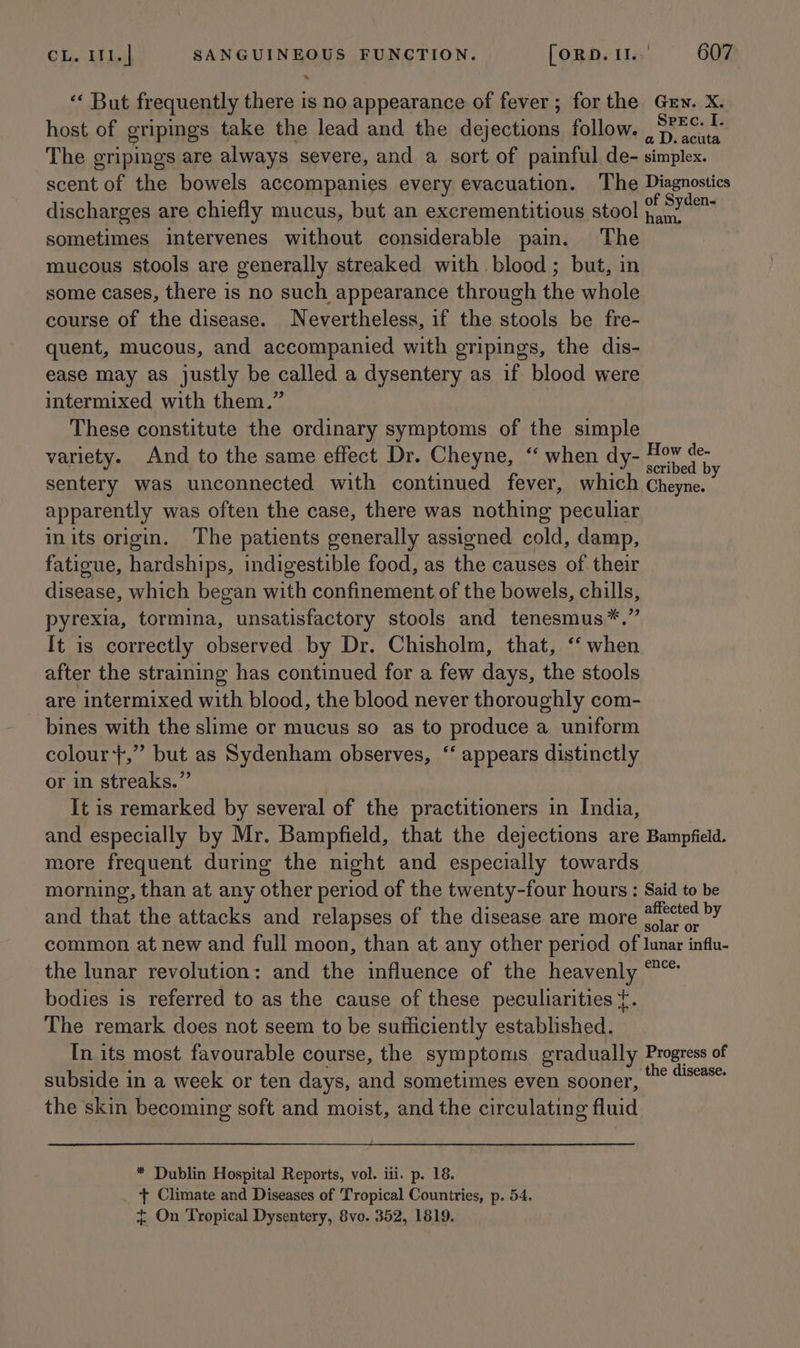 *‘ But frequently there is no appearance of fever; forthe Grew. X. host of gripings take the lead and the dejections follow. , S?&amp;¢ 1 The gripings are always severe, and a sort of painful de- simplex. scent of the bowels accompanies every evacuation. The Diagnostics discharges are chiefly mucus, but an excrementitious stool of Sudan sometimes intervenes without considerable pain. The mucous stools are generally streaked with blood ; but, in some cases, there is no such appearance through the whole course of the disease. Nevertheless, if the stools be fre- quent, mucous, and accompanied with gripings, the dis- ease may as justly be called a dysentery as if blood were intermixed with them.” These constitute the ordinary symptoms of the simple variety. And to the same effect Dr. Cheyne, ‘“‘ when dy- aslegee sentery was unconnected with continued fever, which Cheyne. apparently was often the case, there was nothing peculiar inits origin. The patients generally assigned cold, damp, fatigue, hardships, indigestible food, as the causes of their disease, which began with confinement of the bowels, chills, pyrexia, tormina, unsatisfactory stools and tenesmus*.” It is correctly observed by Dr. Chisholm, that, ‘‘ when after the straining has continued for a few days, the stools are intermixed with blood, the blood never thoroughly com- bines with the slime or mucus so as to produce a uniform colour+,” but as Sydenham observes, ‘‘ appears distinctly or in streaks.” : It is remarked by several of the practitioners in India, and especially by Mr. Bampfield, that the dejections are Bampfield. more frequent during the night and especially towards morning, than at any other period of the twenty-four hours: Said to be and that the attacks and relapses of the disease are more *)°te0 PY common at new and full moon, than at any other period of lunar influ- the lunar revolution: and the influence of the heavenly “°* bodies is referred to as the cause of these peculiarities {. The remark does not seem to be sutficiently established. In its most favourable course, the symptoms gradually Progress of subside in a week or ten days, and sometimes even sooner, ae Hage the skin becoming soft and moist, and the circulating fluid * Dublin Hospital Reports, vol. iii. p. 18. + Climate and Diseases of Tropical Countries, p. 54. + On Tropical Dysentery, 8vo. 352, 1819.