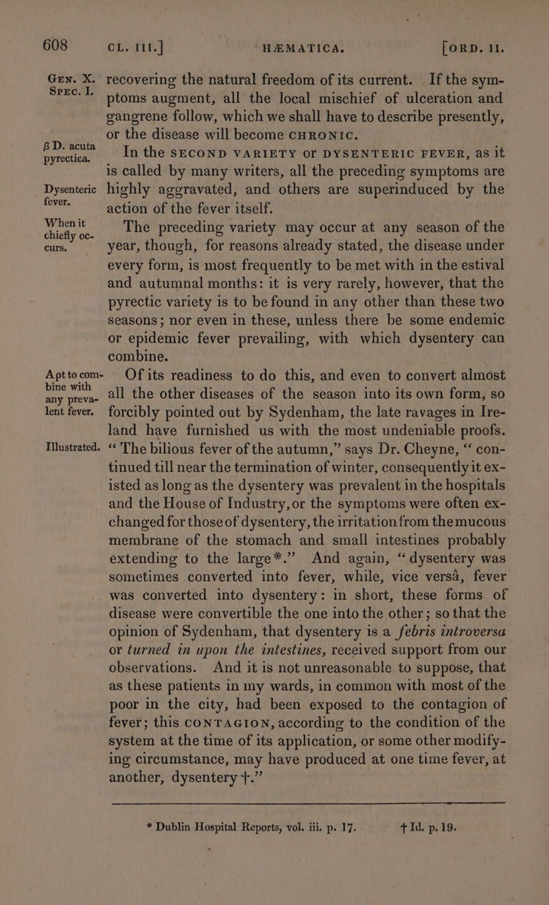GEN. X. Spec. I. 6D. acuta pyrectica. Dysenteric fever. When it chiefly oc- curs. A pt to com- bine with any preva-~ lent fever. Illustrated. CL. 11f.] HEMATICA. [oRD. 11. recovering the natural freedom of its current. If the sym- ptoms augment, all the local mischief of ulceration and gangrene follow, which we shall have to describe presently, or the disease will become CHRONIC. In the SECOND VARIETY OF DYSENTERIC FEVER, as it is called by many writers, all the preceding symptoms are highly aggravated, and others are superinduced by the action of the fever itself. The preceding variety may occur at any season of the year, though, for reasons already stated, the disease under every form, is most frequently to be met with in the estival and autumnal months: it is very rarely, however, that the pyrectic variety is to be found in any other than these two seasons; nor even in these, unless there be some endemic or epidemic fever prevailing, with which dysentery can combine. Of its readiness to do this, and even to convert almost all the other diseases of the season into its own form, so forcibly pointed out by Sydenham, the late ravages in Ire- land have furnished us with the most undeniable proofs. “ The bilious fever of the autumn,” says Dr. Cheyne, “‘ con- tinued till near the termination of winter, consequently it ex- isted as long as the dysentery was prevalent in the hospitals and the House of Industry, or the symptoms were often ex- changed for those of dysentery, the irritation from the mucous membrane of the stomach and small intestines probably extending to the large*.” And again, “ dysentery was sometimes converted into fever, while, vice versa, fever was converted into dysentery: in short, these forms of disease were convertible the one into the other; so that the opinion of Sydenham, that dysentery is a febris introversa or turned in upon the intestines, received support from our observations. And it is not unreasonable to suppose, that as these patients in my wards, in common with most of the poor in the city, had been exposed to the contagion of fever; this CONTAGION, according to the condition of the system at the time of its application, or some other modify- ing circumstance, may have produced at one time fever, at another, dysentery +.” * Dublin Hospital Reports, vol. iii. p. 17. + Id. p. 19.