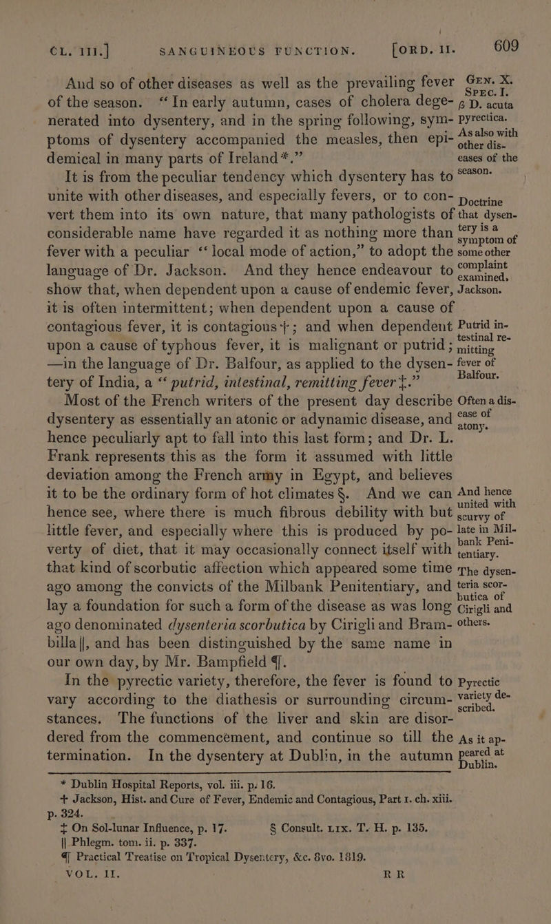 And so of other diseases as well as the prevailing fever se a of the season. “ In early autumn, cases of cholera dege- g p. acuta nerated into dysentery, and in the spring following, sym- Pyrectica. ptoms of dysentery accompanied the measles, then epi- Seek e demical in many parts of Ireland*.” eases of the It is from the peculiar tendency which dysentery has to “*°™ unite with other diseases, and especially fevers, or to con- p nine vert them into its own nature, that many pathologists of that dysen- considerable name have regarded it as nothing more than a i ane fever with a peculiar ‘‘ local mode of action,” to adopt the some other language of Dr. Jackson. And they hence endeavour to oa show that, when dependent upon a cause of endemic fever, Jackson. it is often intermittent; when dependent upon a cause of contagious fever, it is contagious}; and when dependent Putrid in- upon a cause of typhous fever, it is malignant or putrid ; “ae ian —in the language of Dr. Balfour, as applied to the dysen- fever of tery of India, a “ putrid, intestinal, remitting fever t.” Seeks Most of the French writers of the present day describe Oftena dis- dysentery as essentially an atonic or adynamic disease, and She te hence peculiarly apt to fall into this last form; and Dr. L. Frank represents this as the form it assumed with little deviation among the French army in Egypt, and believes it to be the ordinary form of hot climates§. And we can Ba Lees, hence see, where there is much fibrous debility with but ete “e little fever, and especially where this is produced by po- late in Mil- : : : ; * +11 bank Peni- verty of diet, that it may occasionally connect itself with tentiary. that kind of scorbutic affection which appeared some time ‘The dysen- ago among the convicts of the Milbank Penitentiary, and “hep; lay a foundation for such a form of the disease as was long Girigti and ago denominated dysenteria scorbutica by Cirigliand Bram- others. billa||, and has been distinguished by the same name in our own day, by Mr. Bampfield {. In the pyrectic variety, therefore, the fever is found to pyrectic vary according to the diathesis or surrounding circum- ee stances. The functions of the liver and skin are disor- dered from the commencement, and continue so till the As it ap- termination. In the dysentery at Dublin, in the autumn peared at Dublin. * Dublin Hospital Reports, vol. iii. p. 16. + Jackson, Hist. and Cure of Fever, Endemic and Contagious, Part 1. ch. xiii. p. 324. + On Sol-lunar Influence, p. 17. § Consult. nix. T. H. p. 135. || Phlegm. tom. ii. p. 337. @ Practical Treatise on Tropical Dysentcry, &amp;c. 8vo. 1819. VOUT, RR