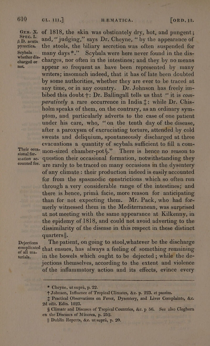Grn. X. of 1818, the skin was obstinately dry, hot, and pungent; ane and, “judging,” says Dr. Cheyne, “ by the appearance of pyrectica. the stools, the biliary secretion was often suspended for Scybala_ many days*.’’ Scybala were here never found in the dis- whether dis- : ; : charged or Charges, nor often in the intestines; and they by no means not. appear so frequent as have been represented by many writers; insomuch indeed, that it has of late been doubted by some authorities, whether they are ever to be traced at any time, or in any country. Dr. Johnson has freely im- bibed this. doubt +: Dr. Ballingall tells us that ‘it is com- paratively a rare occurrence in India {: while Dr. Chis- holm speaks of them, on the contrary, as an ordinary sym- ptom, and particularly adverts to the case of one patient under his care, who, ‘‘on the tenth day of the disease, after a paroxysm of excruciating torture, attended by cold sweats and deliquium, spontaneously discharged at three evacuations a quantity of scybala sufficient to fill a com- ee fo. “on-sized chamber-pot§.” There is hence no reason to mation ac- question their occasional formation, notwithstanding they counted for. are rarely to be traced on many occasions in the dysentery of any climate : their production indeed is easily accounted for from the spasmodic constrictions which so often run through a very considerable range of the intestines; and there is hence, prima facie, more reason for anticipating than for not expecting them. Mr. Pack, who had for- merly witnessed them in the Mediterranean, was surprised at not meeting with the same appearance at Kilkenny, in the epidemy of 1818, and could not avoid adverting to the dissimilarity of the disease in this respect in these distinct quarters ||. : Dejectins The patient, on going to stool,whatever be the discharge (ean that ensues, has always a feeling of something remaining all ma- ‘ . terials. | in the bowels which ought to be dejected ; while the de- jections themselves, according to the extent and violence of the inflammatory action and its effects, evince every * Cheyne, ut supra, p. 22. + Johnson, Influence of Tropical Climates, &amp;c. p. 223. et passim. + Practical Observations on Fever, Dysentery, and Liver Complaints, &amp;c. 2d edit. Edin. 1823. § Climate and Diseases of Tropical Countries, &amp;c. p 56. See also Cleghorn en the Diseases of Minorca, p. 252. || Dublin Reports, &amp;e. ut supra, p. 20.