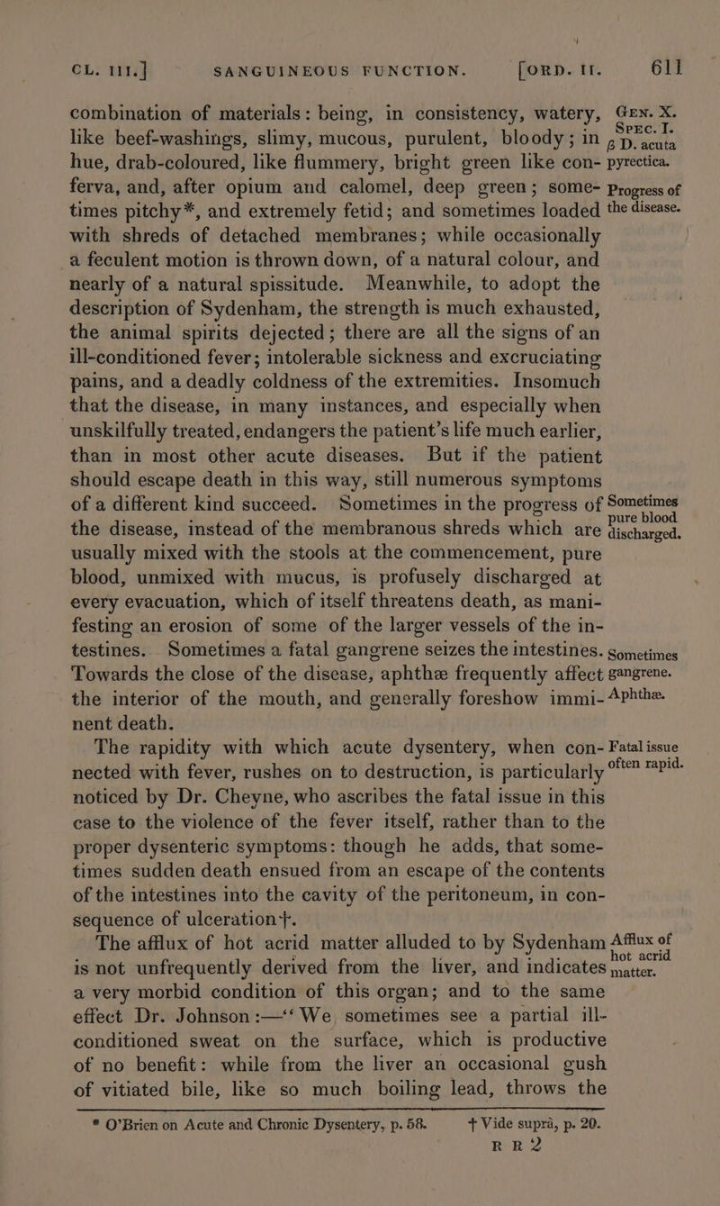 q CL. 111. ] SANGUINEOUS FUNCTION. foRD. If. 611 combination of materials: being, in consistency, watery, Gen. X. like beef-washings, slimy, mucous, purulent, bloody; in arate hue, drab-coloured, like flummery, bright green like con- pyrectica. ferva, and, after opium and calomel, deep green; SOMe- Progress of times pitchy*, and extremely fetid; and sometimes loaded the disease. with shreds of detached membranes; while occasionally . a feculent motion is thrown down, of a natural colour, and nearly of a natural spissitude. Meanwhile, to adopt the description of Sydenham, the strength is much exhausted, the animal spirits dejected; there are all the signs of an ill-conditioned fever; intolerable sickness and excruciating pains, and a deadly coldness of the extremities. Insomuch that the disease, in many instances, and especially when unskilfully treated, endangers the patient’s life much earlier, than in most other acute diseases. But if the patient should escape death in this way, still numerous symptoms of a different kind succeed. Sometimes in the progress of Sometimes the disease, instead of the membranous shreds which are -fehnaste usually mixed with the stools at the commencement, pure blood, unmixed with mucus, is profusely discharged at every evacuation, which of itself threatens death, as mani- festing an erosion of some of the larger vessels of the in- testines. Sometimes a fatal gangrene seizes the intestines. gometimes Towards the close of the disease, aphthe frequently affect gangrene. the interior of the mouth, and generally foreshow immi- 4Phthe. nent death. The rapidity with which acute dysentery, when con- Fatal issue nected with fever, rushes on to destruction, is particularly viaeR Si noticed by Dr. Cheyne, who ascribes the fatal issue in this case to the violence of the fever itself, rather than to the proper dysenteric symptoms: though he adds, that some- times sudden death ensued from an escape of the contents of the intestines into the cavity of the peritoneum, in con- sequence of ulceration+y. The afflux of hot acrid matter alluded to by Sydenham Affiux of is not unfrequently derived from the liver, and indicates hen a very morbid condition of this organ; and to the same effect Dr. Johnson :—‘‘ We, sometimes see a partial ill- conditioned sweat on the surface, which is productive of no benefit: while from the liver an occasional gush of vitiated bile, like so much boiling lead, throws the * O’Brien on Acute and Chronic Dysentery, p. 58. + Vide supra, p. 20. RR2