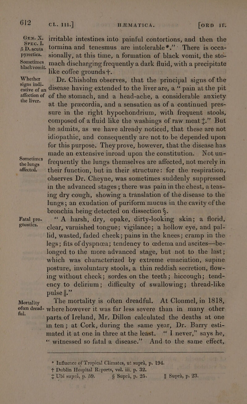 aah X. irritable intestines into painful contortions, and then the aD.acuta tormina and tenesmus are intolerable*.”’’ There is occa- pyrectica. sionally, at this time, a formation of black vomit, the sto- eee mach discharging frequently a dark fluid, with a precipitate like coffee grounds +. ek Dr. Chisholm observes, that the principal signs of the cative of an disease having extended to the liver are, a “ pain at the pit omy ay of of the stomach, and a head-ache, a considerable anxiety at the precordia, and a sensation as of a continued pres- sure in the right hypochondrium, with frequent stools, composed of a fluid like the washings of raw meat {.” But he admits, as we have already noticed, that these are not idiopathic, and consequently are not to be depended upon for this purpose. They prove, however, that the disease has ; made an extensive inroad upon the constitution. Not un- sometins fequently the lungs themselves are affected, not merely in affected. — their function, but in their structure: for the respiration, . observes Dr. Cheyne, was sometimes suddenly suppressed in the advanced stages ; there was pain in the chest, a teas- ing dry cough, showing a translation of the disease to the lunges ; an exudation of puriform mucus in the cavity of the bene being detected on dissection §. Fatal pro- “ A harsh, dry, opake, dirty-looking skin; a florid, shosiics- clear, varnished tongue; vigilance; a hollow eye, and pal- lid, wasted, faded cheek; pains in the knees; cramp in the . legs; fits of dyspneea; tendency to cedema and ascites—be- longed to the more advanced stage, but not to the last; which was characterized by extreme emaciation, Pini posture, involuntary stools, a thin reddish secretion, flow- ing without check; sordes on the teeth; hiccough; tend- ency to delirium; difficulty of swallowing; thread-like pulse ||.” Moriality The mortality is often dreadful. At Clonmel, in 1818, rai dread- where however it was far less severe than in many other parts.of Ireland, Mr. Dillon calculated the deaths at one in ten; at Cork, during the same year, Dr. Barry esti- mated it at one in three at the least. ‘“‘ I never,” says he, ‘* witnessed so fatal a disease.””? And to the same effect, * Influence of Tropical Climates, ut supra, p. 194. + Dublin Hospital Reports, vol. iii. p. 32. ie Ubi supra, p. 59. _ § Supra, p. 25. | Supra, p. 23.