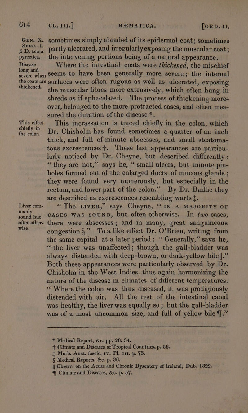 Grn. X. sometimes simply abraded of its epidermal coat; sometimes Buyers partly ulcerated, and irregularly exposing the muscular coat ; pyrectica. the intervening portions being of a natural appearance. cial Where the intestinal coats were thickened, the mischief ee tid, seems to have been generally more severe ; the internal the coats are surfaces were often rugous as well as ulcerated, exposing thickened. . . ; the muscular fibres more extensively, which often hung in shreds as if sphacelated. The process of thickening more- over, belonged to the more protracted cases, and often mea- sured the duration of the disease *. This effect This incrassation is traced chiefly in the colon, which ciety 22 Dr. Chisholm has found sometimes a quarter of an inch thick, and full of minute abscesses, and small steatoma- tous excrescences}. These last appearances are particu- larly noticed by Dr. Cheyne, but described differently : “they are not,” says he, “ small ulcers, but minute pin- holes formed out of the enlarged ducts of mucous glands ; they were found very numerously, but especially in the rectum, and lower part of the colon.” By Dr. Baillie they are described as excrescences resembling warts {. Livercom- “ The LIVER,” says Cheyne, “‘ IN A MAJORITY OF monly . : sound but CASES WAS SOUND, but often otherwise. In two cases, often other- there were abscesses; and in many, great sanguineous iis congestion §.” Toa like effect Dr. O’Brien, writing from the same capital at a later period: “‘ Generally,” says he, “‘ the liver was unaffected; though the gall-bladder was always distended with deep-brown, or dark-yellow bile||.” Both these appearances were particularly observed by Dr. Chisholm in the West Indies, thus again harmonizing the nature of the disease in climates of different temperatures. “Where the colon was thus diseased, it was prodigiously distended with air. All the rest of the intestinal canal was healthy, the liver was equally so; but the gall-bladder was of a most uncommon size, and full of yellow bile J.” * Medical Report, &amp;c. pp. 28. 34. + Climate and Diseases of Tropical Countries, p. 56. + Morb. Anat. fascic. rv. Pl. 111. p. 73. § Medical Reports, &amp;c. p. 36. || Observ. on the Acute and Chronic Dysentery of Ireland, Dub. 1822. @ Climate and Diseases, &amp;c. p. 57.