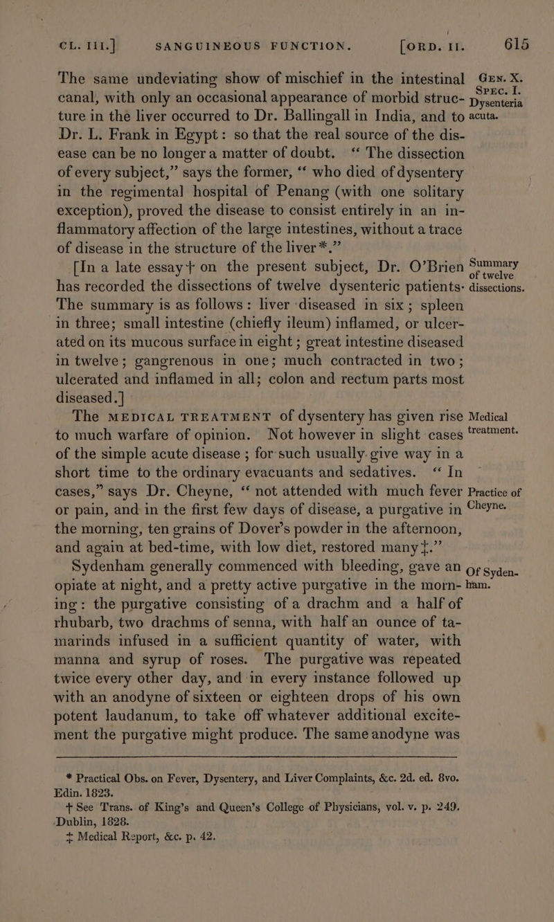 The same undeviating show of mischief in the intestinal Ge». X. canal, with only an occasional appearance of morbid struc- phenant ture in the liver occurred to Dr. Ballingall in India, and to acuta. Dr. L. Frank in Egypt: so that the real source of the dis- ease can be no longera matter of doubt. ‘ The dissection of every subject,” says the former, ‘ who died of dysentery in the regimental hospital of Penang (with one solitary exception), proved the disease to consist entirely in an in- flammatory affection of the large intestines, without a trace of disease in the structure of the liver*.” | [In a late essay on the present subject, Dr. O’Brien spe eh ‘ : : ; elve has recorded the dissections of twelve dysenteric patients: dissections. The summary is as follows: liver ‘diseased in six; spleen in three; small intestine (chiefly ileum) inflamed, or ulcer- ated on its mucous surface in eight ; great intestine diseased in twelve; gangrenous in one; much contracted in two; ulcerated and inflamed in all; colon and rectum parts most diseased. | The MEDICAL TREATMENT of dysentery has given rise Medical to much warfare of opinion. Not however in slight cases ‘te of the simple acute disease ; forsuch usually give way in a short time to the ordinary evacuants and sedatives. “ In cases,” says Dr. Cheyne, ‘‘ not attended with much fever Practice of or pain, and in the first few days of disease, a purgative in Cheyne the morning, ten grains of Dover’s powder in the afternoon, and again at bed-time, with low diet, restored many {.”’ Sydenham generally commenced with bleeding, Gave aN oF gyden. opiate at night, and a pretty active purgative in the morn- ham. ing: the purgative consisting of a drachm and a half of rhubarb, two drachms of senna, with half an ounce of ta- marinds infused in a sufficient quantity of water, with manna and syrup of roses. The purgative was repeated twice every other day, and in every instance followed up with an anodyne of sixteen or eighteen drops of his own potent laudanum, to take off whatever additional excite- ment the purgative might produce. The same anodyne was * Practical Obs. on Fever, Dysentery, and Liver Complaints, &amp;c. 2d. ed. 8vo. Edin. 1823. , + See Trans. of King’s and Queen’s College of Physicians, vol. v. p. 249, ‘Dublin, 1828. + Medical Report, &amp;c. p. 42.