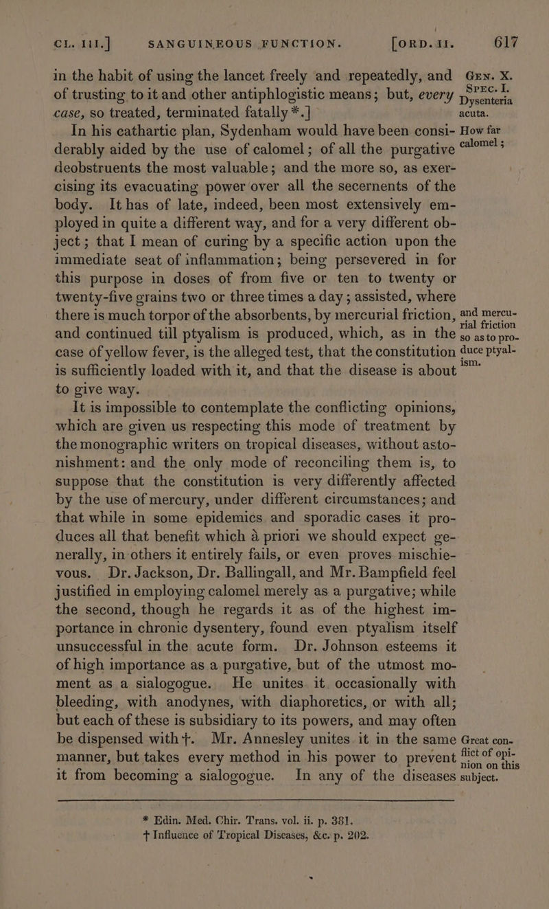 in the habit of using the lancet freely and repeatedly, and Gen. X. of trusting to it and other antiphlogistic means; but, every Droase case, so treated, terminated fatally *.] acuta. In his cathartic plan, Sydenham would have been consi- How far derably aided by the use of calomel; of all the purgative aaah deobstruents the most valuable; and the more so, as exer- cising its evacuating power over all the secernents of the body. Ithas of late, indeed, been most extensively em- ployed in quite a different way, and for a very different ob- ject ; that I mean of curing by a specific action upon the immediate seat of inflammation; being persevered in for this purpose in doses of from five or ten to twenty or twenty-five grains two or three times a day ; assisted, where there is much torpor of the absorbents, by mercurial friction, a Pan and continued till ptyalism is produced, which, as in the go asto pro- case of yellow fever, is the alleged test, that the constitution duce ptyal- is sufficiently loaded with it, and that the disease is about rate to give way. It is impossible to contemplate the conflicting opinions, which are given us respecting this mode of treatment by the monographic writers on tropical diseases, without asto- nishment: and the only mode of reconciling them is, to suppose that the constitution is very differently affected by the use of mercury, under different circumstances; and that while in some epidemics and sporadic cases it pro- duces all that benefit which a priori we should expect ge- nerally, in others it entirely fails, or even proves. mischie- vous. Dr. Jackson, Dr. Ballingall, and Mr. Bampfield feel justified in employing calomel merely as a purgative; while the second, though he regards it as of the highest im- portance in chronic dysentery, found even. ptyalism itself unsuccessful in the acute form. Dr. Johnson esteems it of high importance as a purgative, but of the utmost. mo- ment as a sialogogue. He unites. it. occasionally with bleeding, with anodynes, with diaphoretics, or with all; but each of these is subsidiary to its powers, and may often be dispensed with}. Mr. Annesley unites it in the same Great con- manner, but takes every method in his power to prevent ct of opi- : ; : : nion on this it from becoming a sialogogue. In any of the diseases subject. * Edin. Med. Chir. Trans. vol. ii. p. 381. + Influence of Tropical Diseases, &amp;c. p. 202.