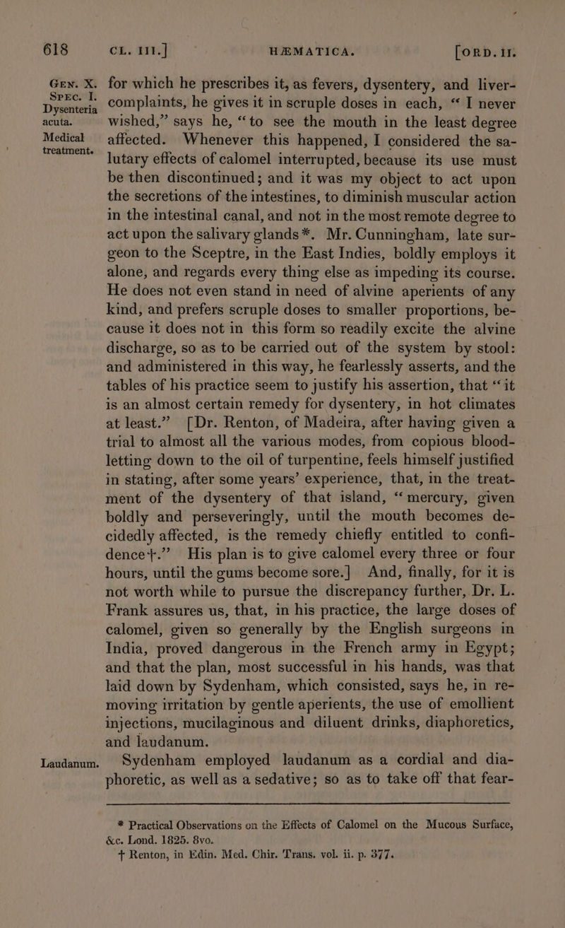 GEN. X. SreEc. I. Dysenteria acuta. Medical treatment. for which he prescribes it, as fevers, dysentery, and liver- iN beat he gives it in scruple doses in each, “ I never wished,” says he, “to see the mouth in the least degree affected. Whenever this happened, I considered the sa- lutary effects of calomel interrupted, because its use must be then discontinued; and it was my object to act upon the secretions of the intestines, to diminish muscular action in the intestinal canal, and not in the most remote degree to act upon the salivary glands*. Mr. Cunningham, late sur- geon to the Sceptre, in the East Indies, boldly employs it alone, and regards every thing else as impeding its course. He does not even stand in need of alvine aperients of any kind, and prefers scruple doses to smaller proportions, be- cause it does not in this form so readily excite the alvine discharge, so as to be carried out of the system by stool: and administered in this way, he fearlessly asserts, and the tables of his practice seem to justify his assertion, that ‘ it is an almost certain remedy for dysentery, in hot climates at least.” [Dr. Renton, of Madeira, after having given a trial to almost all the various modes, from copious blood- letting down to the oil of turpentine, feels himself justified in stating, after some years’ experience, that, in the treat- ment of the dysentery of that island, ‘mercury, given boldly and perseveringly, until the mouth becomes de- cidedly affected, is the remedy chiefly entitled to confi- dence+.”’ His plan is to give calomel every three or four hours, until the gums become sore.] And, finally, for it is not worth while to pursue the discrepancy further, Dr. L. Frank assures us, that, in his practice, the large doses of calomel, given so generally by the English surgeons in India, proved dangerous in the French army in Egypt; and that the plan, most successful in his hands, was that laid down by Sydenham, which consisted, says he, in re- moving irritation by gentle aperients, the use of emollient injections, mucilaginous and diluent drinks, diaphoretics, and laudanum. Sydenham employed laudanum as a cordial and dia- phoretic, as well as a sedative; so as to take off that fear- * Practical Observations on the Effects of Calomel on the Mucous Surface, &amp;c. Lond. 1825. 8vo. + Renton, in Edin. Med. Chir. Trans. vol. ii. p. 377.